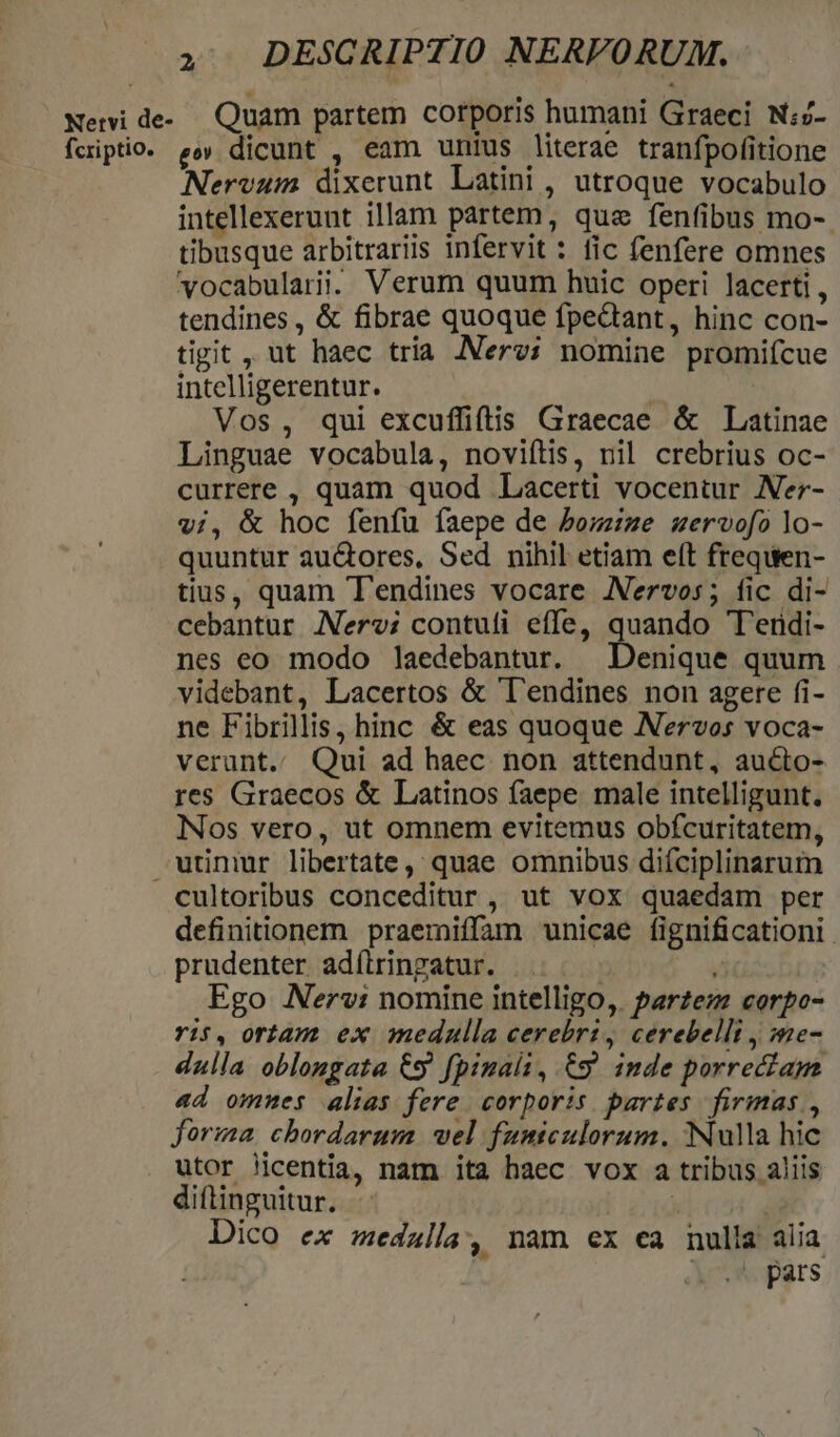 , DESCRIPTIO NERVORUM. Neri de... Quam partem corporis humani Graeci N;- fciptio. &amp;»» dicunt , eam unius literae tranfpofitione Nervum dixerunt Latini , utroque vocabulo intellexerunt illam partem, quz fenfibus mo- tibusque arbitraris infervit : fic fenfere omnes vocabulari. Verum quum huic operi lacerti, tendines , &amp; fibrae quoque fpedtant, hinc con- tigit , ut haec tria Nerv; nomine promiícue intelligerentur. Vos, qui excuffiftis Graecae &amp; Latinae Linguae vocabula, noviítis, nil crebrius oc- currere , quam quod Lacerti vocentur Ner- vi, &amp; hoc fenfu faepe de bom:ze uervofo lo- quuntur autores, Sed nihil etiam eft frequen- tius, quam T'endines vocare ANervos; fic di- cebantur Nerv; contufi effe, quando T'erdi- nes eo modo laedebantur. Denique quum videbant, Lacertos &amp; 'l'endines non agere fi- ne Fibrillis, hinc &amp; eas quoque Nervos voca- verant. Qui ad haec non attendunt, aucto- res Graecos &amp; Latinos faepe male intelligunt. Nos vero, ut omnem evitemus obfcuritatem, utüniur libertate, quae omnibus diíciplinarum cultoribus conceditur , ut vox quaedam per definitionem praemiffam unicae fignificationi prudenter adíiringatur. | à Ego Nerv: nomine intelligo, Parzezz corpo- ris, ortam ex medulla cerebri, cerebelli , me- dulla oblongata €s fpinali, C9 imde porrectam «d omnes alias fere. corporis partes firimas , forma. chordarum wel fumiculorum. Nulla hic utor licentia, nam ita haec vox a tribus aliis diftinguitur. j | Dico ex medalla, nam ex ea nulla alia evo pars