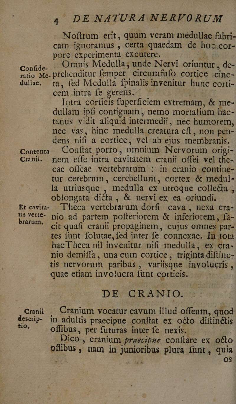 Nloftrum erit, quum veram medullae fabri- cam ignoramus , Certa quaedam de hozc.cor- pore experimenta excutere. — . conga,. Omnis Medulla; unde Nervi oriuntur , de- ratio Me- prehenditur femper circumfufo cortice .cinc- dulae. ta, fed Medulla fpinalis invenitur hunc corti- cem intra fe gerens. | Intra corticis fuperficiem extremam, &amp; me- dullam ipfi contiguam , nemo mortalium hac- tenus vidit aliquid intermedii, nec humorem, nec vas, hinc medulla creatura eft , non pen- dens nifi a cortice, vel ab ejus membranis. Contenta.. Conftat porro, omnium NNervorum origi- Crnii. jjem effe intra cavitatem cranii offei vel the- cae oífleae vertebrarum : in cranio contine- tur cerebrum , cerebellum, cortex &amp; medul- la utriusque , medulla ex utroque colle&amp;ia , oblongata di&amp;a, &amp; nervi ex ea oriundi, Etcavita- 'Dheca vertebrarum dorfi cava , nexa cra- turam. Dio ad partem pofteriorem &amp; inferiorem, fa- ' cit quafi cranii propaginem, cujus omnes par- tes lunt folutae,fed inter fe connexae. In tota bacheca nil invenitur nifi medulla, ex cra- nio demiffa, una cum cortice, triginta diftinc- tis nervorum paribus, varisque involucris, quae etiam invo?ucra funt corticis. DE CRANIO. Crsii , Cranium vocatur cavum illud offeum, quod dcidis In adultis praecipue conftat ex o&amp;o diitin&amp;tis m offibus, per futuras inter fe nexis. Dico , cranium praecipue conilare ex octo offibus , nam in junioribus plura Íunt, quia  ^. OS