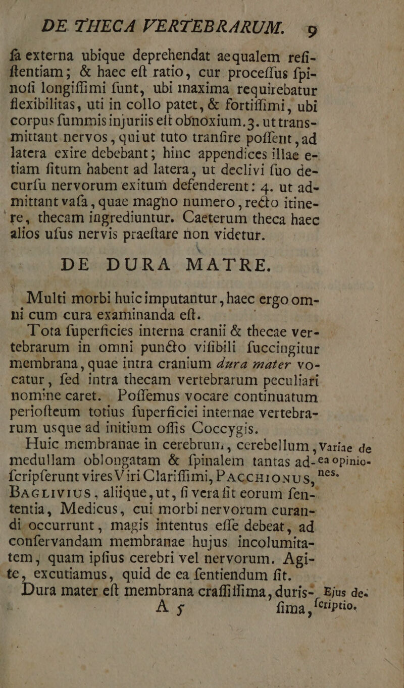 fa externa ubique deprehendat aequalem refi- ftentiam ; & haec eít ratio, cur proceffus fpi- noli longiffimi funt, ubi maxima requirebatur flexibilitas, uti in collo patet, & fortiffimi,, ubi corpus fummis injuriis elt obnoxium.3. uttrans- mittant nervos, quiut tuto tranfire poffent ,ad latera exire debebant; hinc appendices illae e-: tiam fitum habent ad latera, ut declivi fuo de- curfu nervorum exitum defenderent: 4. ut ad- mittant vafa, quae magno numero , recto itine- re, thecam ingrediuntur. Caeterum theca haec alios ufus nervis praeftare non videtur. b: DE DURA MATRE. Multi morbi huicimputantur, haec ergo om- nicum cura examinanda eft. — — — T'ota fuperficies interna cranii & thecae ver- tebrarum in omni pundo vifibili fuccingitur merbrana , quae intra cranium Zzra mater vo- catur, fed intra thecam vertebrarum peculiafi nomine caret. | Poílemus vocare continuatum periofteum totius fuperficici internae vertebra- rum usque ad initium offis Coccygis. Huic membranae in cerebrum, , cerebellum , Variae de medullam oblongatam & ípinalem tantas ad-*2 opinio- Ícripferunt vires Viri Clariffimi, PAccuioxus, P6* Bacrivivus , aliique, ut, fi verafit eorum fen-. tentia, Medicus, cui morbi nervorum curan- di occurrunt, magis intentus effe debeat, ad confervandam membranae hujus incolumita- tem, quam ipfius cerebri vel nervorum. Agi- -fe, excutiamus, quid de ea fentiendum fit. Dura mater eft membrana craffitfima , duris-, Ejus de: * A; fira ,*tiptio.