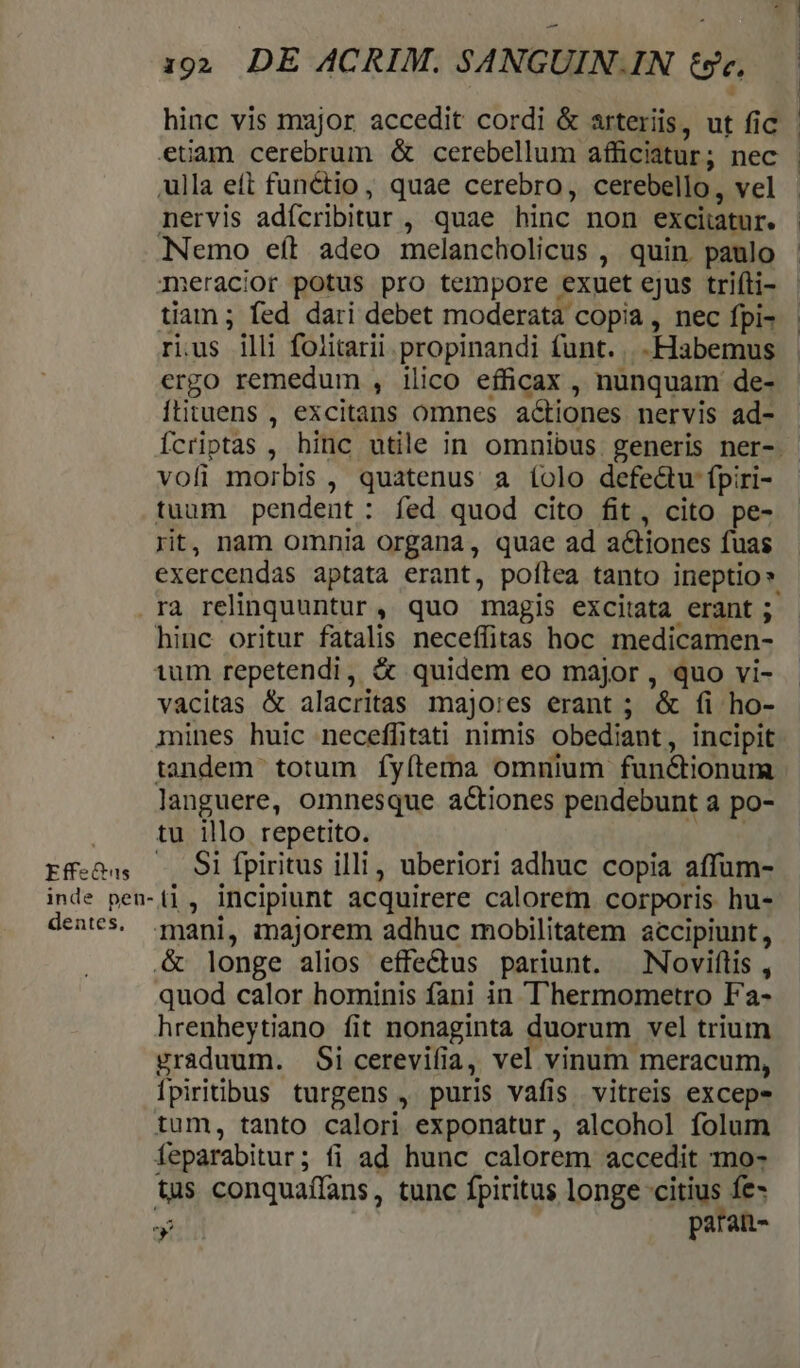 Effectas hinc vis major accedit cordi &amp; arteriis, ut fic ulla eft functio, quae cerebro, cerebello, vel nervis adfcribitur , quae hinc non exciiatur. NNemo eft adeo melancholicus , quin. paulo meracior potus pro tempore exuet ejus triíti- tiam ; fed dari debet moderatà copia, nec fpi- rius illi foiitarii propinandi funt. -Habemus ergo remedum , ilico efficax , nunquam de- ftituens , excitans omnes a&amp;tiones nervis ad- vofi morbis , quatenus a íolo defedu fpiri- tuum pendent : fed quod cito fit, cito pe- rit, nam omnia organa, quae ad actiones fuas rà relinquuntur . quo magis excitata erant ; hinc oritur fatalis neceffitas hoc medicamen- tum repetendi, &amp; quidem eo major , quo vi- vacitas &amp; alacritas majo:es erant ; '&amp; fi ho- mines huic neceffitati nimis obediant, incipit tandem totum fyítema omnium functionum languere, omnesque actiones pendebunt a po- tu illo repetito. .. 9i fpiritus illi, uberiori adhuc copia affum- dentes, mani, inajorem adhuc mobilitatem accipiunt , &amp; longe alios effe&amp;us pariunt. Noviflis, quod calor hominis fani in T'hermometro Fa- hrenheytiano fit nonaginta duorum vel trium graduum. Sicerevifia, vel vinum meracum, Ípiritibus turgens , puris vafis. vitreis excep- tum, tanto calori exponatur, alcohol folum feparabitur ; fi ad hunc calorem accedit To- tus conquaíffans, tunc fpiritus longe ciue ls paran- J