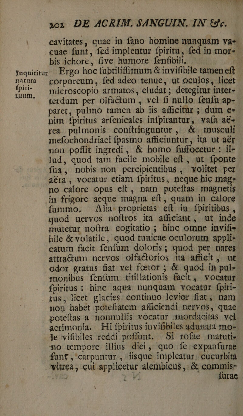 natura fpiri- iuum, 303 DE ACRIM, SANGUIN, IN €. cavitates, quae in fano homine nunquam va. bis ichore, five humore fentibili, Ergo hoc fubtiliffimum &amp; invifibile tamen eft corporeum, fed adeo tenue, ut oculos, licet microscopio armatos, eludat; detegitur inter- terdum per olfa&amp;um , vel fi nullo fenfu ap- paret, pulmo tamen ab iis afficitur ; dum e- nim fpiritus arfenicales infpirantur, vaía aé- mefochondriaci fpasmo afficiuntur, ita ut aér non poffit ingredi , &amp; homo fuffocetur : il- lud, quod tam facile mobile eft, ut fponte fua, nobis non percipientibus , volitet per acra, vocatur etiam fpiritus, neque hic mag- no calore opus eit, nam poteítas magnetis in frigore aeque magna eít, quam in calore fummo. Alm proprietas eft im fpiritibus , quod nervos noftros ita afficiant, ut inde bile &amp; volatile, quod tunicae oculorum appli- catum facit fenfum doloris; quod per nares attractum nervos olfactorios ita afücit, ut odor gratus fiat vel foetor ; &amp; quod in pul- monibus fenfum. titillationis facit, vocatur tus, licet glacies continuo levior fiat; nam non habet pote(latem afficiendi nervos, quae poteílas a nonnullis vocatur maordacitas vel acrimonia. Hi fpiritus invifibiles gdunata mo- le vifibiles reddi poffunt. Si. rofae matuti- T0 tempore illius diei, quo fe expanfurae fünf, carpuntur, iisque impleatur. cucurbita D ^