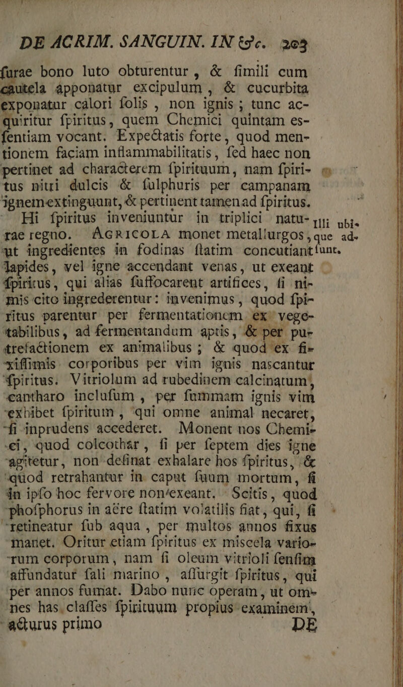 JW LIUM DE ACRIM. SANGUIN. IN tc... 393 furae bono luto obturentur , &amp; fimili cum diues áppobatur excipulum , &amp; cucurbita exponatur cálori folis , non ignis ; tunc ac- Nie fpiritus, quem Chemici quintam es- fentiam vocant. Expectatis forte, quod men- tionem faciam inflammabilitatis, fed haec non pertinet ad characterem fpirituum, nam fpiri- tus niti dulcis &amp; fulphuris per campanam jgnemextinguunt, &amp; pertinent tamen ad fpiritus. — Hi fpiritus inveniuntur in triplici natu-jqj; p. rae regno. ÁGRICOLA monet metallurgos,que ad. wt ingredientes in fodinas flatim concutiantíunt. Japides, vel igne accendant venas, ut exeant . mis cito ingrederentur: invenimus , quod fpi- fitus parentur per fermentationcm ex vege- *tabilibus, ad fermentandum aptis, &amp; per pu- trefactionem ex animalibus; &amp; quod ex fi- *xiffiimis. corporibus per vim ignis nascantur piritus. Vitriolum ad rubediaem calcinatum, cantharo inclufüm , per fummam ignis vim exhibet fpiritum , qui omne animal necaret, -fi inprudens accederet. Monent nos Cbemi- €i, quod colcothar, íi per feptem dies igne agitetur, non definat exhalare hos fpiritus, .&amp; quod retrahantur in. caput füum mortum, fi in ipfo hoc fervore non/exeant. - Scitis, quod phofphorus in a&amp;re ftatim voatilis fiat, qui, fi. retineatur fub aqua , per multos annos fixus maret. Oritur etiam fpiritus ex miscela vario- Tum corporum, nam fi oleum vitrioli fenfim affundatur fali marino , affurgit fpiritus, qui per annos fumat. Dabo nuric operam , ut om- nes has.claffes fpirituum propius examinem,, adturus primo | m