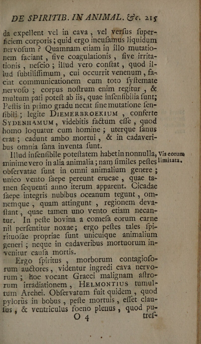 da expellent vel in cava, vel verfus fuper- ficiem corporis ; quid ergo incufamus liquidum pervofum ? 'Quamnam etiam in illo mutatio- nem faciant, (ive coagulationis , five irrita- tionis , nefcio ; illud vero conflat , quod il- lud fubtiliffilnum , cui occurrit venenum , fa- ciat communicationem cum toto fyítemate nervofo ; corpus noftrum enim regitur , &amp; multum pati poteft ab iis, quae infenfibilia funt; Peftis in primo gradu necat fine mutatione fen- fibili; legite DIEMERBROEKIUM , conferte SYDENHAMUM,, videbitis factum effe , quod homo loquatur cum homine ; uterque fanus erat; cadunt ambo mortui , &amp; in cadaveri- bus omnia fana inventa funt. ]ilud infenfibile poteftatem habetin nonnulla, vis eorum minime vero in alia animalia ; nam fimiles peftes limitata, obfervatae funt in omni animalium genere ; unico vento faepe pereunt erucae , quae ta- | men fequenti anno iterum apparent. Cicadae faepe integris nubibus oceanum tegunt , om- nemque , quam attingunt , regionem deva- flant, quae tamen uno vento etiam necan- tur. In pefte bovina a comefa eorum carne nil perfentitur noxae; ergo peítes tales fpi- rituofae propriae funt unicuique animalium generi ; neque in cadaveribus mortuorum in- venitur caufa mortis. Ergo [piitus , morborum contagiofo- rum auctores, videntur ingredi cava nervo- rum ; loc vocant Graeci malignam aftro- rum írradiationem , HrErMoNwriIUS tumul- tim Archei. Obfervatum fuit quidem , quod pylorüs in bobus , pefte mortuis , effet clau- íüs, &amp; ventriculus foeno plenus, quod pus