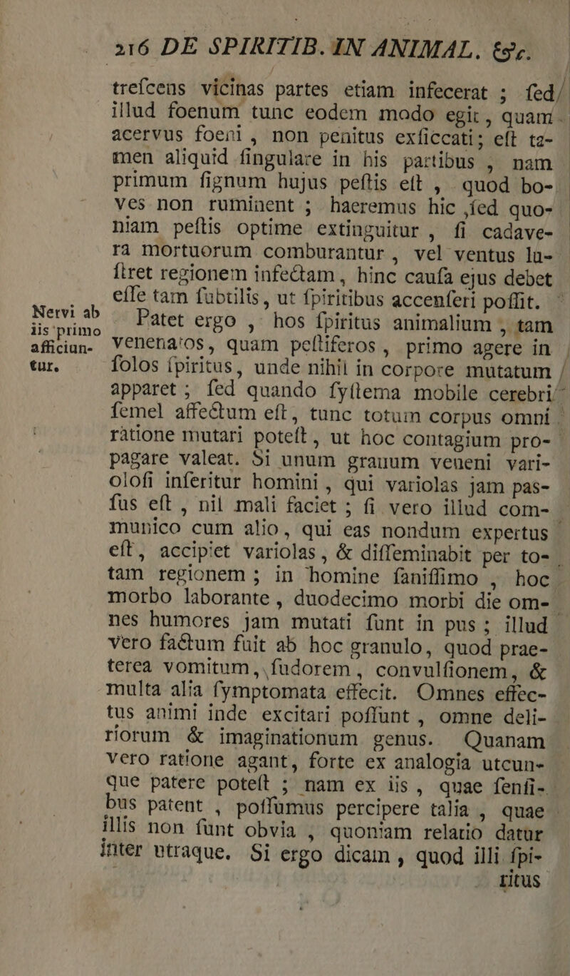 Nervi ab iis primo afficiun- tur. 216 DE SPIRITIB. IN ANIMAL. tz. acervus foenl , non penitus exficcati; eft tz- men aliquid fingulare in his partibus , nam primum fignum hujus peftis eft , quod bo- ves non ruminent ; haeremus hic ,íed quo- niam peftis optime extinguitur , fi cadave- ra mortuorum comburantur, vel ventus lü- firet regionem infe&amp;am , hinc caufa ejus debet eiTe tam fubtilis , ut fpiritibus accenferi poflit. Patet ergo , ^ hos fpiritus animalium , tam venena'os, quam peítiferos , primo agere in folos fpiritus, unde nihil in corpore mutatum -M pagare valeat. 5i unum grauum veueni vari- olofi inferitur homini, qui variolas jam pas- fus eft , nil mali faciet ; fi vero illud com- nes humores jam mutati fünt in pus ; illud vero factum fuit ab hoc granulo, quod prae- terea vomitum,.füdorem , convulfionem, &amp; multa alia fymptomata effecit. Omnes effec- tus animi inde excitari poffunt , omne deli- riorum &amp; imaginationum genus. Quanam vero ratione agant, forte ex analogia utcun- illis non fünt obvia , quoniam relatio datur ier vtraque. Si ergo dicam , quod illi fpi- | ritus