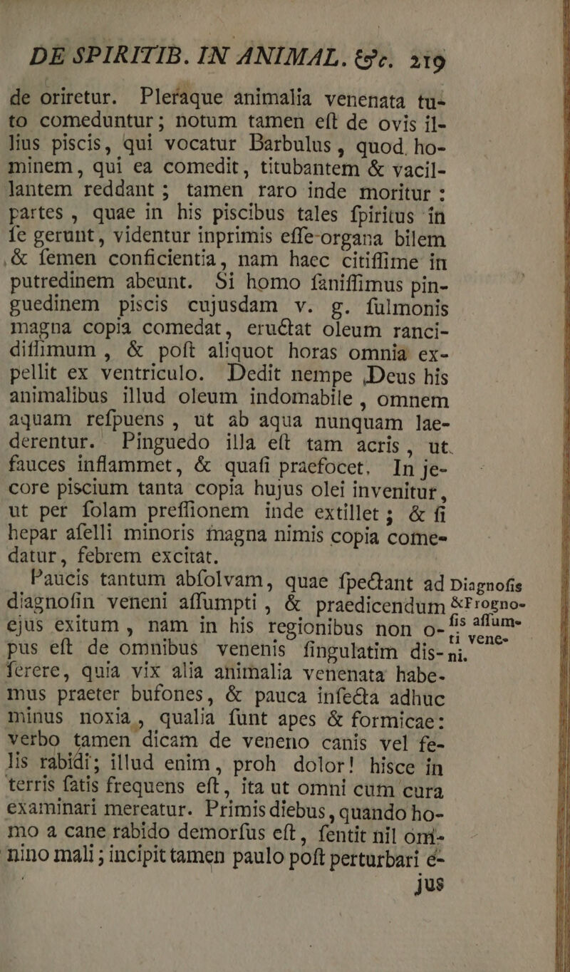 de oriretur. Pleraque animalia venenata tu- to comeduntur; notum tamen eft de ovis il- Hus piscis, qui vocatur Barbulus, quod. ho- minem, qui ea comedit, titubantem &amp; vacil- lantem reddant ; tamen raro inde moritur : partes , quae in his piscibus tales fpiritus ín 1e gerunt, videntur inprimis effe-organa bilem ,&amp; femen conficientia, nam haec citiffime in putredinem abeunt. Si homo faniffimus pin- guedinem piscis cujusdam v. g. fulmonis magna copia comedat, eru&amp;at oleum ranci- difmum , &amp; poft aliquot horas omnia ex- pellit ex ventriculo. Dedit nempe ,Deus his animalibus illud oleum indomabile , omnem aquam refpuens , ut ab aqua nunquam lae- derentur. Pinguedo illa eft tam acris, ut. fauces inflammet, &amp; quafi praefocet. In je- core piscium tanta copia hujus olei invenitur, ut per folam preflüionem inde extillet ; &amp; fi hepar afelli minoris inagna nimis copia come- datur, febrem excitat. Paucis tantum abfolvam, quae fpectant ad Diagnofis diagnofin veneni affumpti , &amp; praedicendum &amp;Frogno- ejus exitum , nam in his regionibus non o-1» affum- pus eft de omnibus venenis fingulatim dis- pi. ferere, quia vix alia animalia venenata habe- mus praeter bufones, &amp; pauca infecta adhuc minus noxia, qualia funt apes &amp; formicae: verbo tamen dicam de veneno canis vel fe- lis rabidi; illud enim, proh dolor! hisce in terris fatis frequens eft, ita ut omni cum cura examinari mereatur. Primis diebus , quando ho- mo a cane rabido demorfus eft, fentit nil oni- Tino mali ; incipit tamen paulo poft perturbari e- | jus