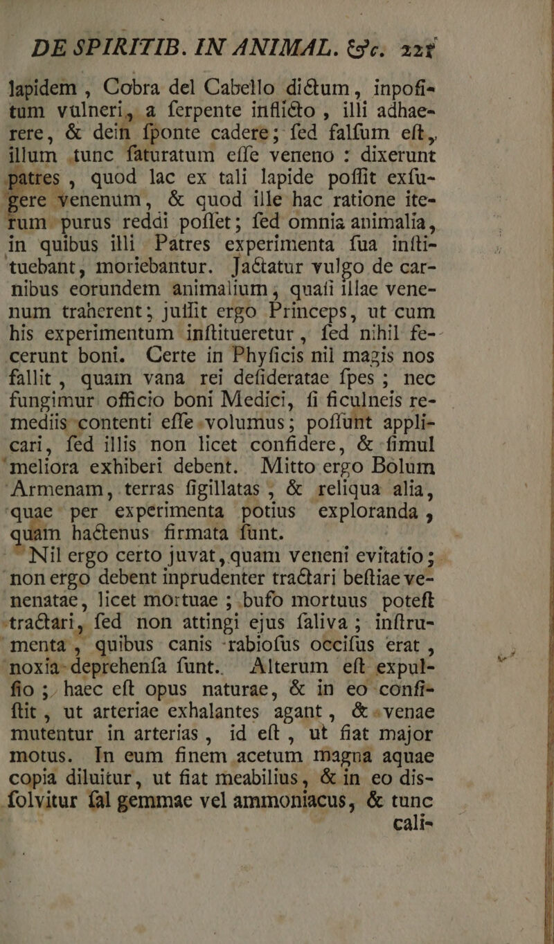 lapidem , Cobra del Cabello dictum, inpofi- tum vülneri, a ferpente inflicto , illi adhae- rere, &amp; dein fponte cadere; fed falfum eft, illum .tunc faturatum eífe veneno : dixerunt patres , quod lac ex tali lapide poffit exíu- ere venenum, &amp; quod ille hac ratione ite- um purus reddi poflet; fed omnia animalia, in quibus illi Patres experimenta íua infti- tuebant, moriebantur. Jactatur vulgo de car- nibus eorundem animalium , quafi illae vene- num traherent; Julfit ergo Princeps, ut cum his experimentum inflitueretur , fed nihil fe- cerunt boni. Qerte in Phyficis nil magzis nos fallit , quam vana rei defideratae fpes ; nec fungimur. officio boni Medici, fi ficulneis re- mediis contenti effe.volumus; poffunt appli- cari, fed illis. non licet confidere, &amp; fimul meliora exhiberi debent. Mitto ergo Bolum Armenam, terras figillatas ; &amp; reliqua alia, quae. per experimenta potius exploranda , qi àm ha&amp;enus firmata fünt. non ergo debent inprudenter traQari beftiae ve- nenatae, licet mortuae ; bufo mortuus poteft *traCtari, fed non attingi ejus faliva ; inftru- menta , quibus canis :rabiofus occifus erat , noxia-deprehenfa funt. — Alterum eft expul- fio ;. haec eft opus naturae, &amp; in eo confi- ftit , ut arteriae exhalantes agant, &amp;-.venae mutentur in arterias, id eít, ut fiat major motus. In eum finem acetum magna aquae copia diluitur, ut fiat meabilius, &amp; in eo dis- folvitur fal gemmae vel ammoniacus, &amp; €: | cali-