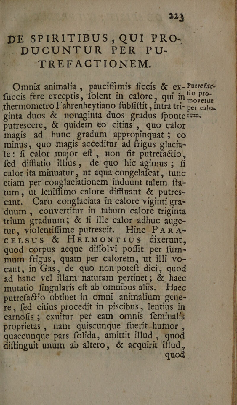 223 DE SPIRITIBUS,QUI PRO- DUCUNTUR PER. PU- TREFACTIONEM. Omni4 animalia , pauciffimis ficcis &amp; ex- Putrefac- fuüccis fere exceptis, lolent in calore, qui inp» 7. thermometro Fahrenheytiano fubfiftit , intra tri- per cato. ginta duos &amp; nonaginta duos gradus fponterem. putrescere, &amp; quidem eo citius , quo calor magis ad hunc gradum appropinquat j eo minus, quo rmnagis acceditur ad frigus glacia- le: fi calor major eft, non fit putrefactio, fed diffülatio illius, de quo hic agimus ; fi calor ita minuatur, ut aqua congelaícat, tunc etiam per conglaciationem induunt talem fta- tum, ut leniffimo calore diffluant &amp; putres- cant. Caro conglaciata in calore viginti gra- duum , convertitur in tabum calore triginta trium graduum; &amp; fi ille calor adhuc auge- tur, violentiffime putrescit. Hinc PAR A- CELSUS &amp; HELMONTIUS dixerunt, quod corpus aeque diffolvi poffit per fum- mum frigus, quam per calorem, ut illi vo- cant, in Gas, de quo non poteft dici, quod ad hanc vel illam naturam pertinet; &amp; haec mutatio fingularis eft ab omnibus aliis. Haec putrefactio obtinet in omni animalium gene- re, fed citius procedit in piscibus, lentius in carnofis ; exuitur per eam omnis feminalis proprietas , nam quiscunque fuerit humor , quaecunque pars folida, amittit illud , quod diíinguit unum ab altero, &amp; acquirit illud, - quod .