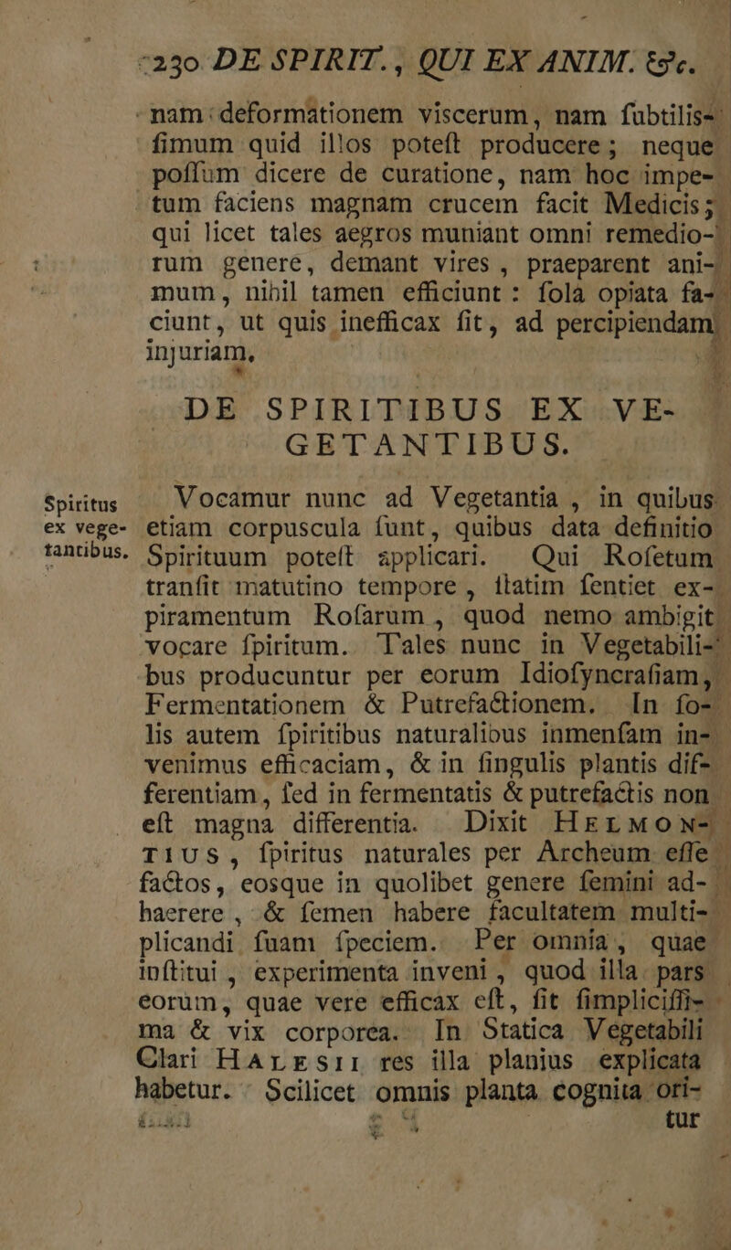 -nam:deformationem viscerum, nam fubtilis fimum quid illos poteft producere; neque poffum dicere de curatione, nam hoc impe- | tum faciens magnam crucem facit Medicis; | qui licet tales aegros muniant omni remedio-- rum genere, demant vires , praeparent ani- mum, nibil tamen efficiunt : folà opiata fa-. ciunt, ut quis inefficax fit, ad percipiendam). injuriam, I DE SPIRITIBUS EX VE- GETANTIBUS. Spiritus Vocamur nunc ad Vegetantia , in quibus. ex vege- etiam corpuscula funt, quibus data definitio rantibus. Spirituum poteít applicari. ^ Qui Rofetum. tranfit matutino tempore , itatim fentiet ex-. piramentum Rofarum , quod nemo ambigit.| vocare fpiritum. 'l'ales nunc in Vegetabili- bus producuntur per eorum Idiofyncrafiam, | Fermentationem &amp; Putrefactionem. [n fos. lis autem fpiritibus naturalious inmenfam in-. venimus efficaciam, &amp;in fingulis plantis dif-. ferentiam, fed in fermentatis &amp; putrefadtis non. eíl magna differentia. Dixit HEEL MOoNw- T1US, fpiritus naturales per Archeum. effe factos, eosque in quolibet genere femini ad- . haerere , .&amp; femen habere facultatem multi- plicandi. fuam ípeciem. Per omnía, quae. inftitui , experimenta inveni , quod illa. pars. eorum, quae vere efficax eft, fit fimpliciffi- - ma &amp; vix corporea. [n Statica Vegetabili Clai HArrsi: res illa planius explicata habetur. : Scilicet omnis planta cognita ori- ii.5:1 B. tur * N [3 « Y- :