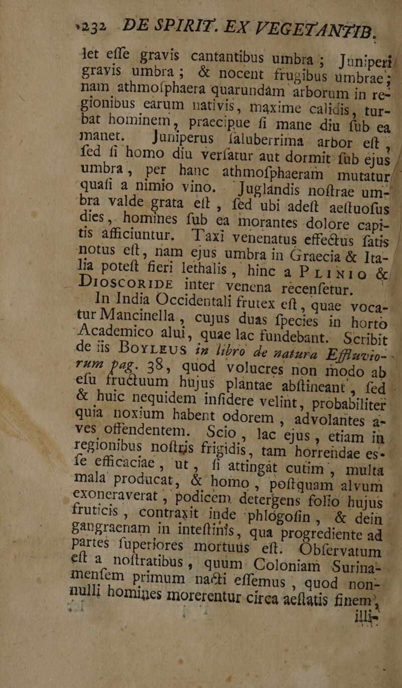 232 DE SPIRIT. EX VEGETANZIB, let effe gravis cantantibus umbra; Juniperij gravis umbra; &amp; nocent frugibus umbrae 6 nam athmoíphaera quarundàm arborum in rej gionibus earum nativis, maxime calidis, tur- bat hominem, praecipue fi mane diu füb ea manet. — Juniperus [aluberrima arbor eft | fed fi homo diu veríatur aut dormit füb ejus / umbra, per hanc athmofphaeram mutatur/- quafi a nimio vino. Jugldndis noftrae um- bra valde grata eíl, fed ubi adeft ae(tuofus - dies, homines fub ea morantes dolore capi- | tis afficiuntur. Taxi venenatus effe&amp;tus fatis | notus eít, nam ejus umbra in Graecia &amp; 1ta- | lia poteft fieri lethalis, hinc a P r1 NIO &amp;. DioscomipE inter. venena recenfetur. ^ 3 In India Occidentali frutex eft ; Quae voca-. tur Mancinella, cujus duas fpecies in horto - Academico alui, quae lac fundebant. Scribit | de is BovrEgus i» libro de abura Efflawio-.. T4W Dag. 38, quod volucres non modo ab efu fructuum hüjus plantae abfüineant ,. fed -. &amp; huic nequidem infidere velint, probabiliter quia noxium habent odorem ; advolarites a- - ves offendentem. Scio, lac ejus, etiam in. regionibus noftris frigidis, tam horrendae es- - íe efficaciae , ut, fi attingàt cutim , multa mala producat, &amp; homo , poftquam alvum F exoncraverat , podicem detergens folio hujus | fruticis , contraxit inde 'phlógofin , &amp; dein 5Apgraenam in inteflinls, qua progrediente ad partes fuperiores mortuds eft. QObfervatum - eft a noftratibus , quum. Coloniam Surina- inenfem primum nai effemus ; quod non-. nulli homines morerentur circa aeftatis pns | Tiu TEE $3