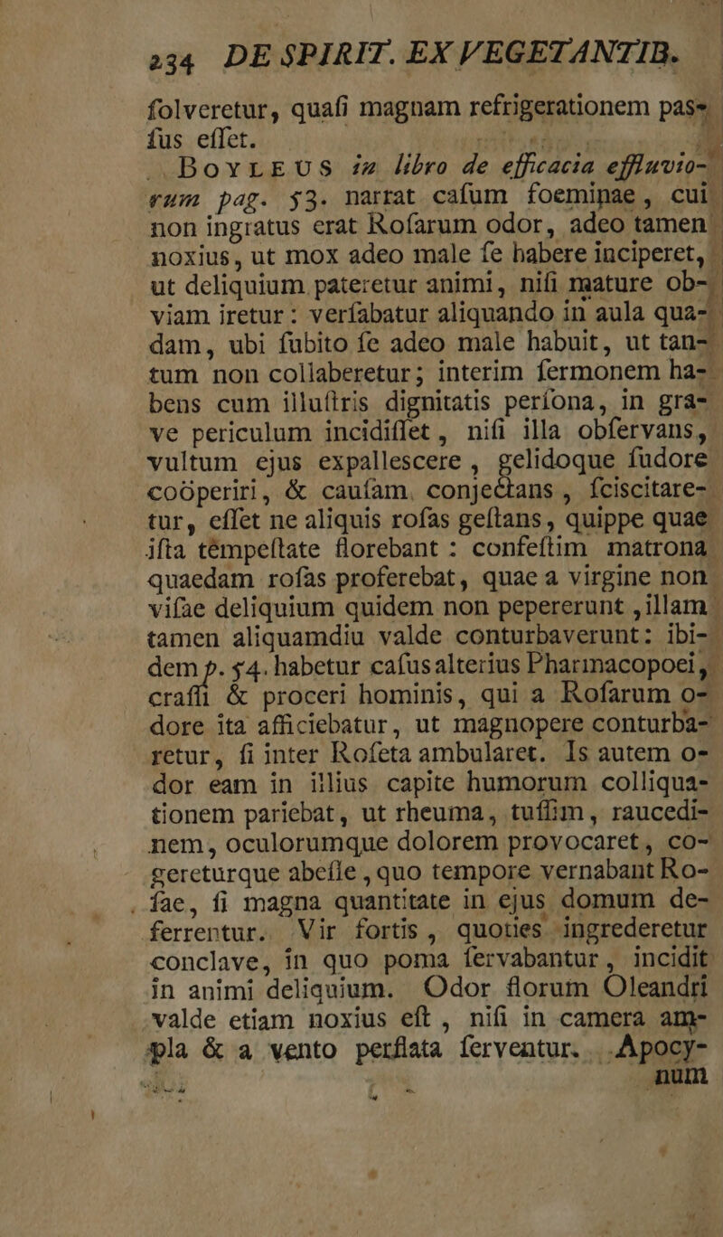 fus effet. ré. . | : bens cum illufiris dignitatis perfona, in gra. ve periculum incidiflet , nifi illa. obfervans, vultum ejus expallescere , gelidoque fudore tur, effet ne aliquis rofas geftans, quippe quae. craffi &amp; proceri hominis, qui a Rofarum o-. retur, fi inter Rofeta ambularet. Is autem o- dor eam in illius. capite humorum colliqua- tionem pariebat, ut rheuma, tuffim , raucedi- nem, oculorumque dolorem provocaret, co- gereturque abeíle , quo tempore vernabant Ro- . fae, fi magna quantitate in ejus domum de- ferrentur. Vir fortis, quoties ingrederetur conclave, in quo poma fervabantur, incidit. in animi deliquium. Odor florum Oleandiri valde etiam noxius eft, nifi in camera am- pla &amp; a vento perflata ferventur. | .Apocy- al | num Yo od 