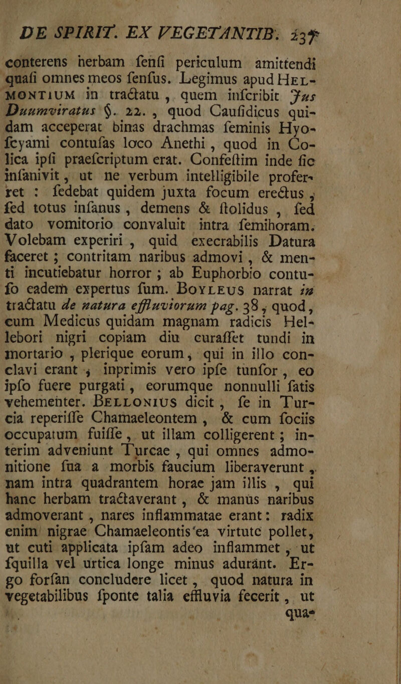 conterens nerbam feníi periculum amittendi quati omnes meos fenfus. Legimus apud Her- MONTIUM in tractu , quem infícribit 7zs Duumviratus $. 22. , quod. Caufidicus qui- dam acceperat binas drachmas feminis Hyo- fcyami contufas loco Anethi , quod in Co- lica ipfi praefcriptum erat. Confe(tim inde fic infanivit , ut ne verbum intelligibile profer- ret : fedebat quidem juxta focum eredus , fed totus infanus, demens &amp; ftolidus , fed dato vomitorio convaluit intra femihoram. Volebam experiri , quid execrabilis Datura faceret ; contritam naribus admovi , &amp; men- ti incutiebatur horror ; ab Euphorbio contu- fo eadem expertus fum. BovrEus narrat iz tradlatu Ze zazzra effiwviorum pag. 38 , quod, cum Medicus quidam magnam radicis Hel- lebori nigri copiam diu curaffet tundi in mortario , plerique eorum, qui in illo con- clavi erant 4 inprimis vero ipfe tunfor, eo ipfo fuere purgati, eorumque nonnulli fatis vehemeüter. BELLON1US dicit , fe in Tur- cia reperiffe Chamaeleontem , &amp; cum fociis occupatum fuiffe, ut illam colligerent; in- terim adveniunt Turcae , qui omnes admo- nitione fua a morbis faucium liberaverunt ,. mam intra quadrantem horae jam illis , qui hanc herbam tractaverant , &amp; manüs naribus admoverant , nares inflammatae erant: radix enim. nigrae Chamaeleontis'ea virtutc pollet, ut cuti applicata ipfam adeo inflammet , ut fquilla vel urtica longe minus aduránt. Er- go forfan concludere licet , quod natura in vegetabilibus fponte talia effluvia fecerit ,. ut | qua* &amp;