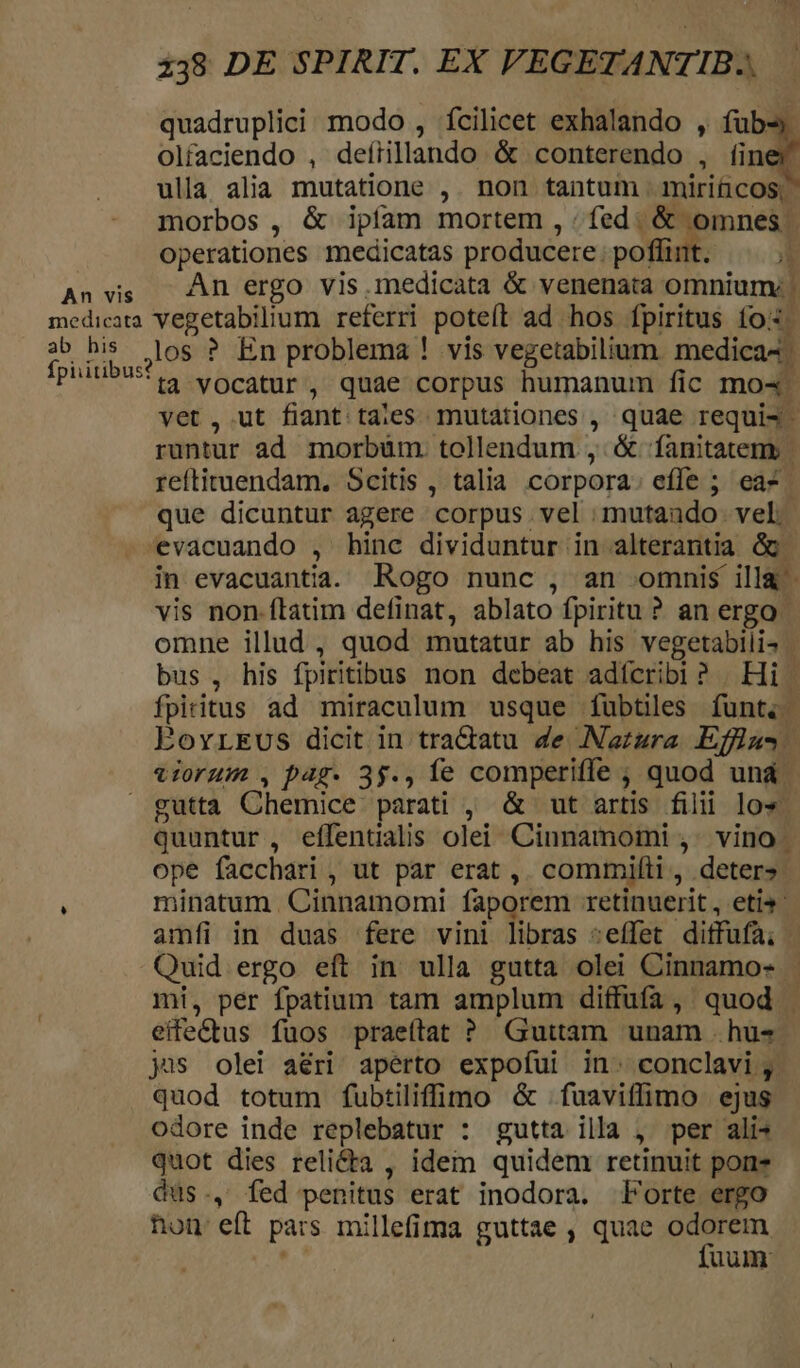 à quadruplici modo , fcilicet exhalando , fub- olfaciendo , deírillando &amp; conterendo , íiner ulla alia mutatione ,. non tantum | mirificos; morbos , &amp; ipfam mortem , / fed. &amp; omnes: operationes medicatas producere poffint. E An vis An ergo vis iedicata &amp; venenata omnium: | medicata Vegetabilium referri poteft ad hos fpiritus fo: 2 his los ? En problema ! vis vegetabilium. medica4. phiubusis vocatur, quae corpus humanum fic mo4 vet, ut fiant tales mutationes , quae requis - runtur ad morbüm. tollendum , &amp; fanitatem | reftituendam. Scitis , talia corpora: efle ; ea-. que dicuntur agere corpus vel mutando. vel. evacuando , hinc dividuntur in alterantia Gg. in evacuantia. Rogo nunc , an omnis illa - vis non.flatim definat, ablato fpiritu ? an ergo. omne illud , quod mutatur ab his vegetabili. | bus , his fpiritibus non debeat adícribi? | Hi | fpiritus ad miraculum usque fubtüles funt. EovrEvus dicit in tradatu de Natura Effiu- vorum ,pa4g. 35., fe comperiffe ;, quod und. gutta Chemice parati , &amp; ut artis filii los quuntur, eífentialis olei Cinnamomi ,. vino | ope facchari , ut par erat ,. commifti, deter». minatum. Cinnamomi faporem retinuerit, etis amfi in duas fere vini libras :effet diffufa; | Quid ergo eft in ulla gutta olei Cinnamo- mi, per fpatium tam amplum diffufa, quod | | eife&amp;tus fuos praeítat ? Guttam unam hus ys olei aéri apérto expofui in^ conclavi, quod totum fubtiliffimo &amp; fuaviffimo ejus odore inde replebatur : gutta illa , per alis quot dies reli&amp;ta , idem quidem retinuit pone Qdus., fed penitus erat inodora. Porte ergo hon eft pars millefima guttae , quae odorem fuum: