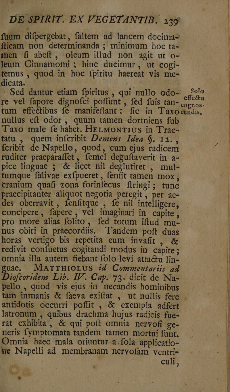 fuum difpergebat, faltem ad lancem docima- fticam non determinanda ; minimum hoc ta- inen íi abeft, oleum illud non agit ut o- leum Cinnamomi ; hinc dücimur, ut cogi- temus , quod in hoc fpiritu haereat vis me- dicata. re vel fapore dignofci poffunt , fed fuis tan- tum effectibus fe manifeftant : fic in T'axo nullus eft odor , quum tamen dormiens fub Taxo male fe habet. HELMONT1US in Trac- tatu , quem infcribit Dezzezs Idea $. 12. , fcribit de Napello, quod, cum ejus radicem ruditer praeparaffet , femel deguítaverit in a- pice linguae 3^ &amp; licet nil deglutiret , mul- cranium quafi zona forinfecus ftringi; tunc praecipitanter aliquot negotia peregit, per ae- des oberravit , fenfitque , fe nil intelligere, concipere , fapere , vel imaginari in capite, pro more alias folito , fed totum i(tud mu- nus obiri in praecordiis. 'l'andem poft duas horas vertigo bis repetita eum invafit , &amp; redivit confuetus cogitandi modus in capite; omnia illa autem fiebant folo levi attactu lin- 'uade. MarrHIOLUS Z4 Commentariis ad Diofioridem Lib. IV. Cap. 73. dicit de Na- pello , quod vis ejus;in necandis hominibus Solo effe&amp;u antidotis occurri poffit , &amp; exempla adfert rat exhibita , &amp; qui poft omnia nervofi ge- neris fymptomata tandem tamen mortui funt, Omnia haec mala oriuntur a.fola applicatio- ne Napelli ad membranam nervofam ventri- culi, h. ^