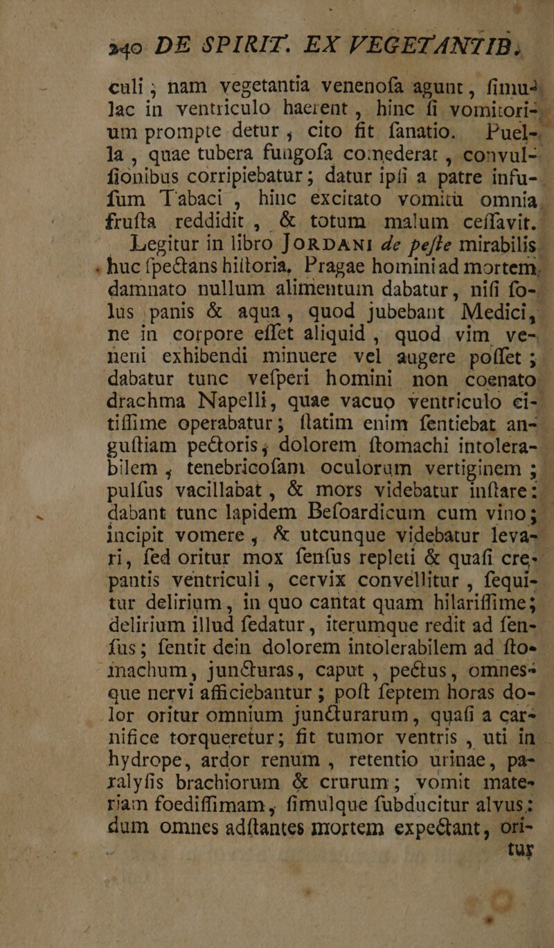 culi ; nam vegetantia venenofa agunt, fimuJ. lac in ventriculo haerent , hinc fi vomitori2,- um prompte detur, cito fit fanatio. — Puel- la , quae tubera fuagofa comederat , convul- fionibus corripiebatur; datur ipii a patre infu- fum Tabaci , hiuc excitato vomitu omnia. frufta reddidit , &amp; totum malum ceffavit.- Legitur in libro JoRDANw1 4e pe/7e mirabilis. ; huc fpe&amp;tans hiiloria, Pragae hominiad mortem, damnato nullum alimentum dabatur, nifi fo-.- lus panis &amp; aqua, quod jubebant Medici, ne in corpore effet aliquid , quod vim ve-. neni exhibendi minuere vel augere poffet; | dabatur tunc vefperi homini non coenato. drachma Napelli, quae vacuo ventriculo ci-' tiffime operabatur; flatim enim fentiebat an- guítiam pectoris; dolorem ftomachi intolera- | bilem , tenebricofam oculorum vertiginem 5 pulfus vacillabat , &amp; mors videbatur infítarez ; dabant tunc lapidem Befoardicum cum vino; | incipit vomere , &amp; utcunque videbatur leva- ri, fed oritur mox fenfus repleti &amp; quafi cre-- pants ventriculi , cervix convellitur , fequi- tur delirium, in quo cantat quam hilariffime; delirium illud fedatur, iterumque redit ad fen-- fus; fentit dein dolorem intolerabilem ad fto- inachum, juncCturas, caput , pectus, omnes- que nervi afficiebantur ; poft feptem horas do- lor oritur omnium junc&amp;urarum, quafi a car nifice torqueretur; fit tumor ventris , uti in hydrope, ardor renum , retentio urinae, pa- xalyfis brachiorum &amp; crurum; vomit mates riam foediffimam, fimulque fubducitur alvus; dum omnes adítantes mortem expe&amp;tant, ori- S tur