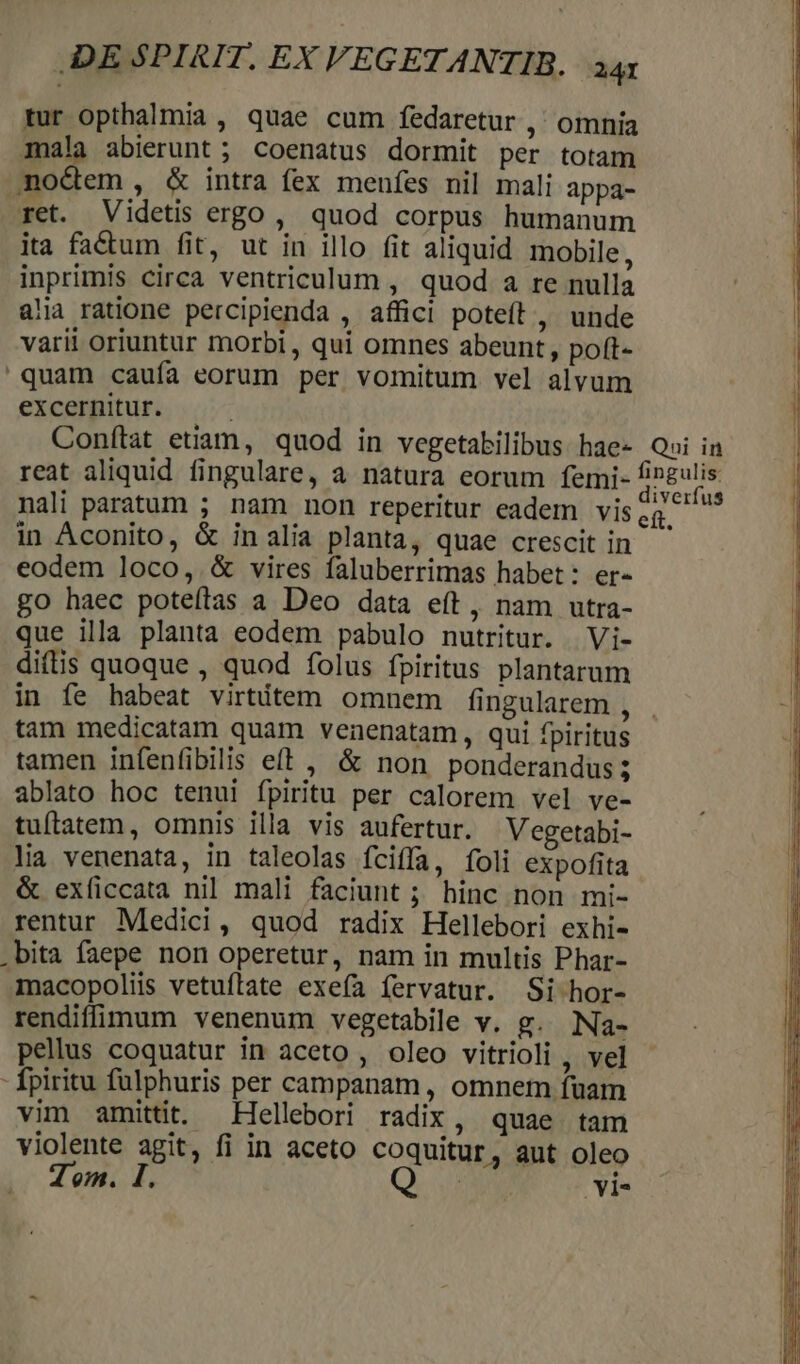 tur opthalmia , quae cum fedaretur ,' omnia mala abierunt ; coenatus dormit per totam aotem, &amp; intra fex menfes nil mali appa- ret. Videtis ergo , quod corpus humanum ita factum fit, ut in illo fit aliquid mobile, inprimis circa ventriculum , quod a re nulla alia ratione percipienda , affici poteít , unde varii oriuntur morbi , qui omnes abeunt, poft- quam caufa eorum per vomitum vel alvum excelfitur.. ..;.-^ Conftat euam, quod in vegetabilibus hae- Qai in reat aliquid fingulare, a natura eorum femi- abri nali paratum ; nam non reperitur eadem vise ^ in Aconito, &amp; inalia planta, quae crescit in eodem loco, &amp; vires faluberrimas habet: er- go haec poteftas a Deo data eft , nam utra- que illa planta eodem pabulo nutritur. | Vi- difis quoque , quod folus fpiritus plantarum in fe habeat virtitem omnem fingularem , tam medicatam quam venenatam, qui fpiritus tamen infenfibilis eft , &amp; non ponderandus 3 ablato hoc tenui fpiritu per calorem vel ve- tuílatem, omnis illa vis aufertur. Vegetabi- lia venenata, in taleolas fciffa, foli expofita &amp; exficcata nil mali faciunt ; hinc non mi- rentur Medici, quod radix Hellebori exhi- .bita faepe non operetur, nam in multis Phar- macopoliis vetuflate exefa fervatur. Si hor- rendiffimum venenum vegetabile v. g. Na- pellus coquatur in aceto , oleo vitrioli , yel - fpiritu fülphuris per campanam , omnem fuam vim amittit. Hellebori radix, quae tam violente agit, fi in aceto coquitur ', aut oleo Tom. I, | Yi-