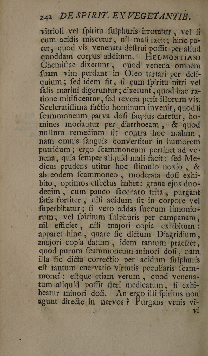 A vitrioli vel fpiritu. fulphuris irroratur , vel ft: cum acidis miscetur, nil mali facit; hinc pá- tet, quod vis venenata deftrui poffit. per aliud quoddam corpus additum. HELMONTIANI Chemiítae dixerunt, quod venena omném fuam vim perdant in Oleo tartari per deli- quium; fed idem fit, fi cum fpiritu nitri vel falis marini digeruntur ; dixerunt , quod hac ra- tione mitificentur, fed revera perit illorum vis. Sceleratiffima fa&amp;tio hominum invenit , quod (i Ícammoneum parva dofi faepius daretur, ho- mines moriantur per diarrhoeam , &amp; quod nullum remedium fit contra hoc malum, nam omnis fanguis convertitur in humorem putridum ; ergo fcammoneum pertinet ad ve- nena, quia femper aliquid mali facit: fed Me- dicus prudens utitur hoc ítimulo noxio , &amp; . ab eodem fcammoneo , moderata dofi exhi- bito, optimos effe&amp;us habet: gràána ejus duo- decim , cum pauco faccharo trita, purgant. fatis fortiter , nifi acidum fit in corpore vel füperbibatur; fi vero addas fuccum limonio- rum, vel ípiritum fülphuris per campanam, nil. effüciet , nifi majori copia exhibitum : apparet hinc , quare fic dictum Diagridium, majori copia datum , idem tantum praeflet , quod purum fcammoneum minori dofi, nam ila fic dicta correctio per acidum fulphuris eft tantum enervatio virtutis peculiaris fcam- monei: eítque etiam verum , quod venena- . tum.aliquid poffit fieri medicatum, fi exhi- beatur minori dofi. An ergo illi fpiritus non agunt dire&amp;te in nervos? Purgans venis vi- | vi