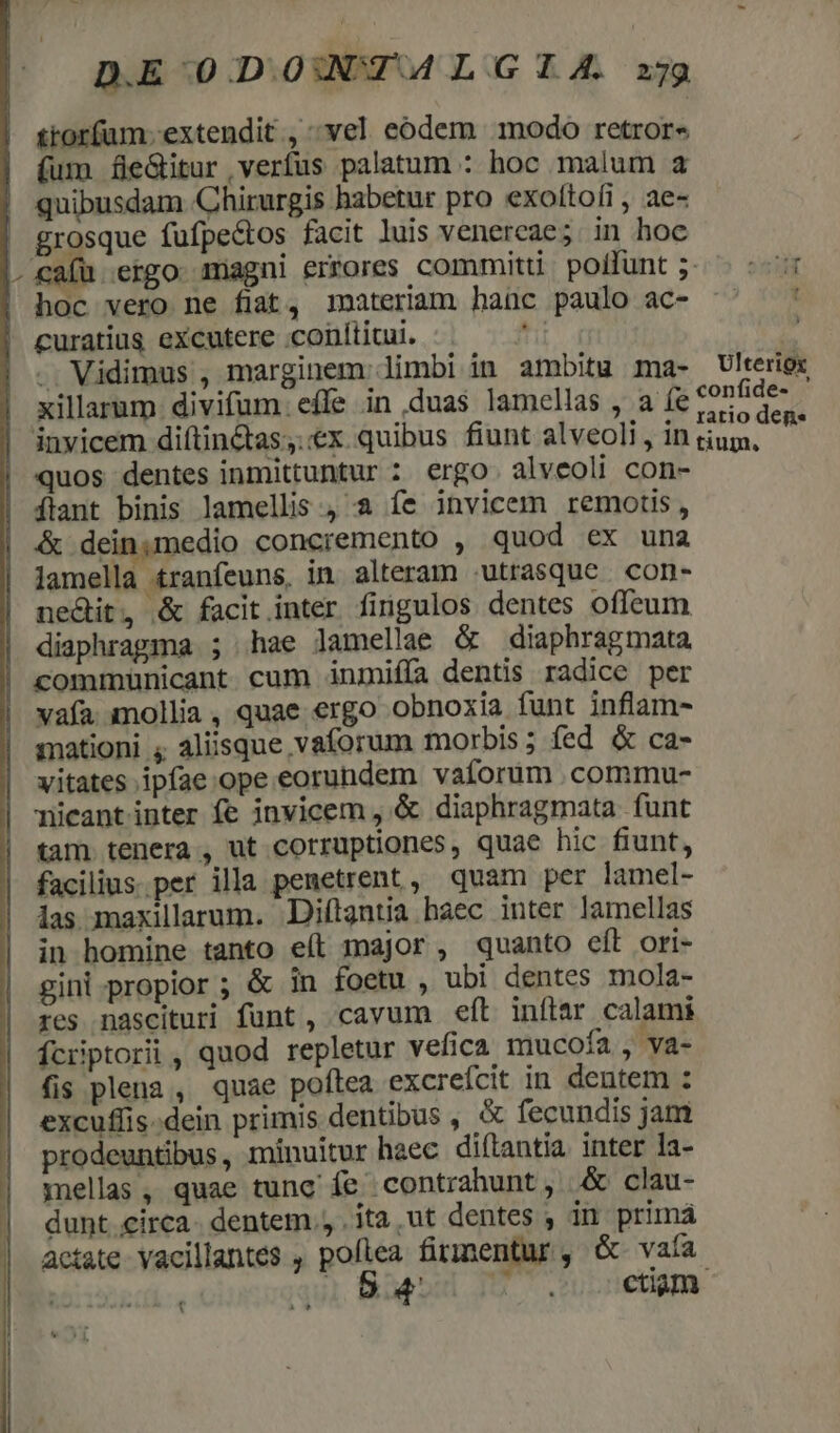 D.E 0.DOUDT A LGIA xj ttorfum- extendit , -vel eodem modo retror« (um feGitur verfus palatum : hoc malum a quibusdam Chirurgis habetur pro exottoíi, ae- grosque fufpe&amp;tos facit luis venercae; in hoc |. cafu ergo magni errores commit poffunt ;5-. :- |! hoc vero ne fiat, imateriam hanc paulo ac- ^' — ' curatius excutere conititui. ri . Vidimus , marginem limbi in ambitu ma- Ulteriex | xillarum divifum. effe in duas lamellas , a (e &amp;onfide- eate ye : .*. S ratio deg. inyicem di(tin&amp;tas;..«€x. quibus fiunt alveoli , in tium, ! quos dentes inmittuntur : ergo. alveoli con- Íflant binis lamellis , a fe invicem remotis, &amp; deinimedio concremento , quod ex una lamella tranfeuns, in alteram utrasque con- nedit, &amp; facit inter fingulos dentes offeum | diaphragma ; hae lamellae &amp; diaphragmata |! communicant cum inmifía dentis radice per vafa mollia, quae ergo obnoxia funt inflam- smationi ; aliisque vaforum morbis; fed &amp; ca- vitates ipfae ope eorundem vaforum .commu- nicantinter fe invicem , &amp; diaphragmata funt tam tenera , ut corruptiones, quae hic fiunt, facilius.per illa penetrent , quam per lamel- las maxillarum. Diftantia haec inter lamellas in homine tanto e(l major, quanto eft ori- gini propior ; &amp; in foetu , ubi dentes mola- res nascituri funt , cavum eft inflar calami Ícriptorii , quod repletur vefica mucoía , va- fis plena, quae poftea excrefcit in dentem : excuflis-dein primis dentibus , &amp; fecundis jam prodeuntibus, minuitur haec diftantia inter la- mellas, quae tunc fe contrahunt, &amp; clau- dunt.circa- dentem. . ita ut dentes ; in primá áctate vacillantes , pofiea firmentur, &amp; vaía : uw 1 Bud ctiam. à t?