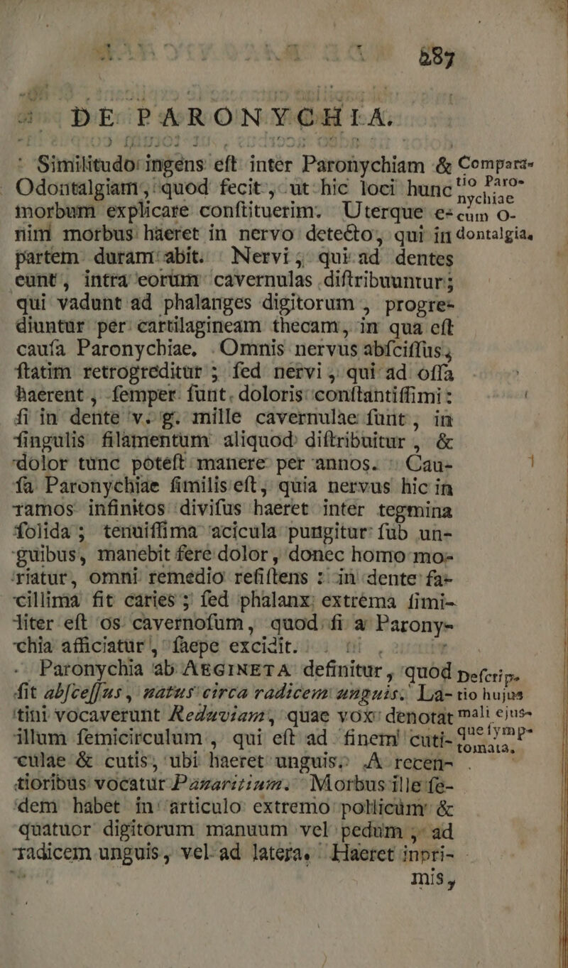 2x 4 DEPARONYCHLIA * Similitudo: ingens eft inter Paronychiam &amp; Comperz- . Odontalgiam;, quod fecit, ut hic loci hunc s phia: morbum explicare confiituerim. Uterque ess O- nim morbus. hàeret in nervo detecto, qui in dontalgia, partem. duramr abit. | Nervi; qui ad dentes eunt, intra eorümr cavernulas diftribuuntur; qui vadunt ad phalanges digitorum , propre- diuntur per: cartilagineam thecam, im qua eít caufa Paronychiae, Omnis nervus abíciffus., ftatim retrogreditur ; fed nervi; qui ad offa | haerent , femper. funt. doloris: conftantiffimi : ! fi in dente v. g. mille cavernulae funt, in fingulis filamentum aliquod. diftribuitur , &amp; dolor tunc poteft manere per annos. : Cau- ! fa Paronychiae fimilis eft, quia nervus hic in : ramos infinitos divifus haeret inter tegmina | folida; tenuiffima acicula pungitur: füb un- 'guibus, manebit fere dolor , donec homo mo- 'riatur, omni. remedio refiftens : in dente fa- cillima fit caries ; fed phalanx: extrema [íimi- liter eft os. cavernofum, quod. fi a Parony- chia afficiatüar , faepe excidit... 5 , , Paronychia ab AEGINETA definitur , quod pez. fit abJcel[us , matus eirca radiceus unguis; La- tio hujus itini vocaverunt ReZav;az:, quae vox: denotat mali ejus- illum femicirculum ,' qui eft ad finem! cuti- 225 72e *€unlae &amp; cutis, ubi liaeret'unguis? .A recen- . tioribus vocatur Pazarzu:. Morbus ille fe- dem habet in''articulo extremo pollicàm' &amp; quatuor digitorum manuum vel pedum ;- ad Tadicem unguis, vel.ad latera. ^ Haeret inpri- - E. Ini,