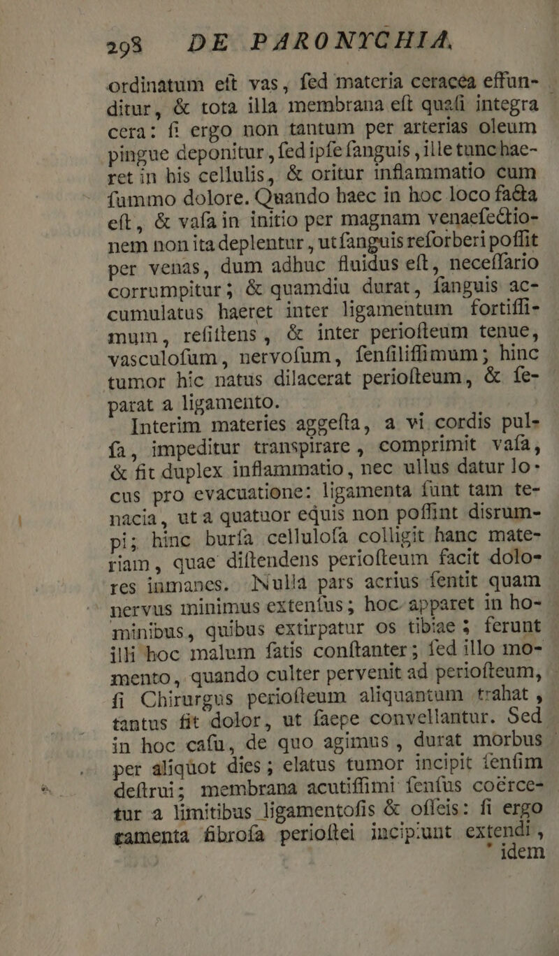 2:933 DE PARONYCHIA, ordinatum eít vas, fed materia ceracea effun- ditur, &amp; tota illa membrana eft quali integra - cera: fi ergo non tantum per arterias oleum pingue deponitur , fed ipfe fanguis , ille tunc hae- ret in his cellulis, &amp; oritur inflammatio cum fummo dolore. Quando baec in hoc loco fada e(t, &amp; vafa in initio per magnam venaefcctio- nem non itadeplentur , ut fanguis reforberi poffit per venas, dum adhuc fluidus elt, neceffario corrumpitur; &amp; quamdiu durat, fanguis ac- cumulatus haeret inter ligamentum fortiffi- mum, refittens , &amp; inter periofleum tenue, vasculofum, nervofum, fenfiliffimum; hinc tumor híc natus dilacerat periofteum, &amp; fe- parat a ligamento. Interim materies aggeíta, a vi cordis pul- íi, impeditur transpirare , comprimit vaía, &amp; fit duplex inflammatio, nec ullus datur lo- cus pro evacuatione: ligamenta funt tam te- nácia, ut a quatuor equis non poffint disrum- pi; hinc buría cellulofa colligit hanc mate- riam , quae dillendens periofteum facit dolo- res inmanes. Nulla pars acrius fentit quam nervus minimus extentus; hoc- apparet in ho- minibus, quibus extirpatur os tibiae 3 ferunt illi hoc malum fatis conítanter ; fed illo mo- mento, quando culter pervenit ad periofteum, íi Chirurgus periofleum aliquantum trahat , tantus fit dolor, ut faepe convellantur. Sed. in hoc cafü, de quo agimus , durat morbus - per aliquot dies; elatus tumor incipit ienfim deflrui; membrana acutiffimi fenfus cocrce- - tur a limitibus ligamentofis &amp; ofleis: fi ergo tamenta fibrofa perioftei incipiunt M is ; idem