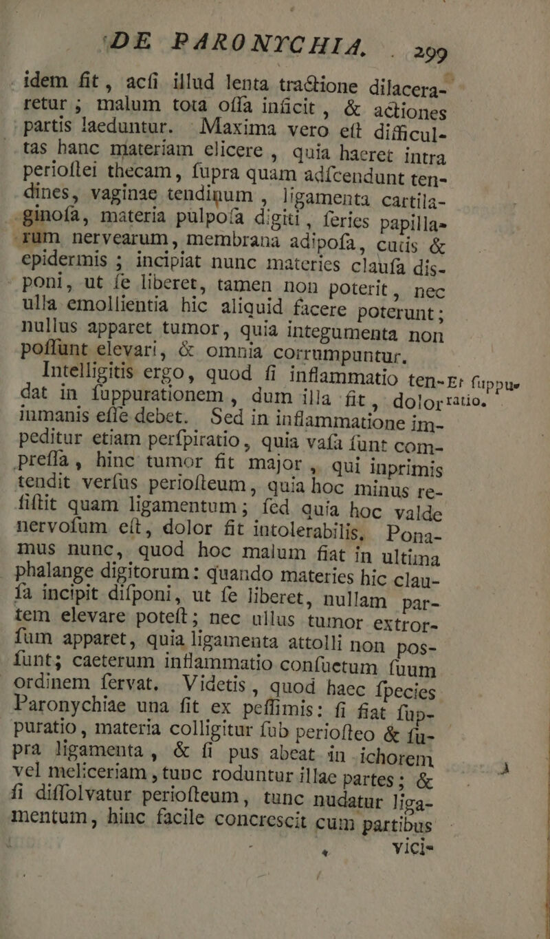 . idem fit, acíi illud lenta tra&amp;ione dilacera-- retur ; malum tota offa inücit, &amp; actiones partis laeduntur. | Maxima vero efl difficul- tas hanc njateriam elicere ,. quia haeret intra perioflei thecam, fupra quam adícendunt ten- dines, vaginae tendinum ; l'gamenta cartila- -ginofa, materia pulpoía digiti , feries papilla» rum nervearum , membrana adipofa, cuis &amp; epidermis ; incipiat nunc materies claufa dis- poni, ut fe liberet, tamen non poterit, nec ulla emollientia hic aliquid facere poterunt ; nullus apparet tumor, quia integumenta non poffunt elevari, &amp; omnia corrumpuntur. Intelligitis ergo, quod fi inflammatio ten-E: fuppue dat in fuppurationem , dum illa fit, dolor ratio. iumanis efíe debet. Sed in inflammatione im- peditur etiam perfpiratio , quia vaía funt com- preffià, hinc tumor fit major, qui inprimis tendit ver(us periofleum , quia hoc minus re- fiflit quam ligamentum ; fed quia hoc valde nervofum eít, dolor fit intolerabilis, Pona- mus nunc, quod hoc malum fiat in ultima phalange digitorum: quando materies hic clau- fa incipit difponi, ut fe liberet, nullam par- tem elevare poteft; nec ullus tumor extror- fum apparet, quia ligamenta attolli non pos- funt; caeterum inflammatio confuetum fuum ordinem fervat. Videtis, quod haec Ípecies Paronychiae una fit ex peffimis: fi fiat füp- puratio , materia colligitur fub periofleo &amp; fu- prà ligamenta , &amp; [íi pus abeat in ichorem vel meliceriam , tunc roduntur illae partes; &amp; fi diffolvatur periofteum, tunc nudatur liga- mentum, hinc facile concrescit cum partibus 7 : YI1Cl*