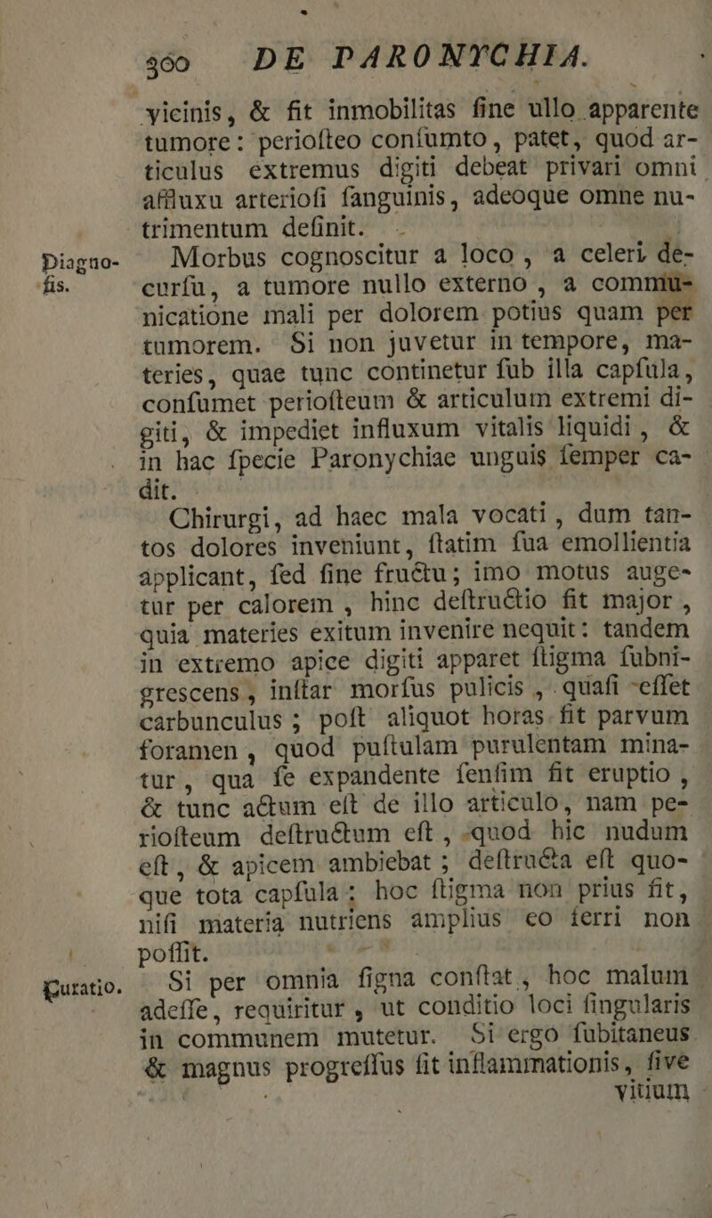 Diaguo- fis. puratio. -* s DE PARONYCHIA. tumore : periofteo confumto , patet, quod ar- ticulus extremus digiti debeat privari omni. affluxu arteriofi fanguinis, adeoque omne nu- trimentum definit. / Morbus cognoscitur a loco , a celeri de- curfu, a tumore nullo externo , a commntu- nicatione mali per dolorem potius quam pe tumorem. $i non juvetur in tempore, ma- teries, quae tunc continetur fub illa capfula, confumet periofteum &amp; articulum extremi di- gii, &amp; impediet influxum vitalis liquidi , &amp; in hac fpecie Paronychiae unguis femper ca- apte ribi Chirurgi, ad haec mala vocati, dum tan- tos dolores inveniunt, ftatim fua emollientia ápplicant, fed fine fructu; imo motus auge- tur per calorem , hinc deítru&amp;tio fit major , quia materies exitum invenire nequit: tandem in extremo apice digiti apparet ftigma fubni- grescens , inftar morfus pulicis , . quafi -effet cáàrbunculus ; poft aliquot horas. fit parvum foramen, quod puftulam purulentam mina- tur, qua fe expandente fenfim fit eruptio , &amp; tunc a&amp;um eft de illo articulo, nam pe- riofteum deftru&amp;um eft , quod. hic nudum eft, &amp; apicem ambiebat ; deftru&amp;a eít quo- que tota capfula; hoc ftigma non prius fit, - nifi materia nutriens amplius eo ferri non poffit. ép Si per omnia figna conftat , hoc malum . adeffe, requiritur , ut conditio loci fingularis in communem mutetur. Si ergo fubitaneus &amp; magnus progreffus fit inflammationis, five Lu RE viuum -