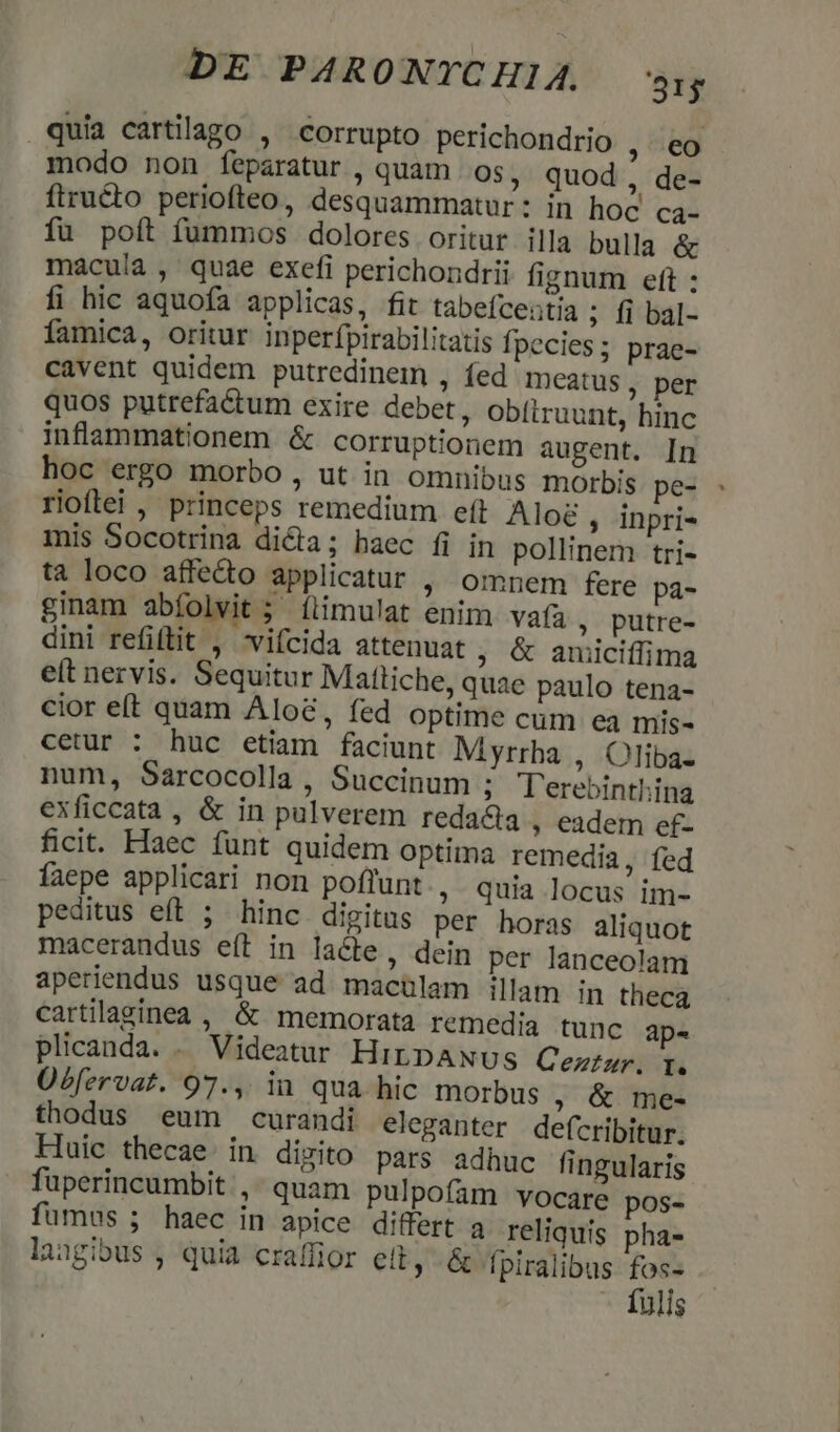 quia cartilago , corrupto perichondrio , eo modo non feparatur , quam O$, quod, de- ftructo periofteo, desquammatur: in hoc ca- fu poít fummos dolores oritur illa bulla &amp; macula , quae exefi perichondrii fignum eft : fi hic aquofa applicas, fit tabefcentia ; fi bal- famica, oritur inperfpirabilitatis fpecies; prae- cavent quidem putredinem , íed IDeatus, per quos putrefactum exire debet, Obítruunt, hinc inflammationem &amp; corruptionem augent. In hoc ergo morbo , ut in omnibus morbis pec rioftei , princeps remedium eft Aloc , inpri- mis Socotrina dicta; haec fi in pollinem tri- tà loco affecto applicatur , omnem fere pá- ginam abíolvit 5 flimulat enim. vafa , putre- dini refiftit , vifcida attenuat ; &amp; auiciífima eft nervis. Sequitur Mattiche, quae paulo tena- cior eft quam Aloe, fed optime cum ea mis- cetur : huc etiam faciunt Myrrha , Oliba- num, Sarcocolla , Succinum ; T'erebinthina exficcata , &amp; in pulverem reda&amp;a , eadem ef- ficit. Haec funt quidem Optima remedia, fed faepe applicari non poflunt ; Quia locus im- peditus eft ; hinc digitus per horas aliquot macerandus eft in lacte, dein per lanceolam aperiendus usque ad macülam illam in theca cartilaginea , &amp; memorata remedia tunc ap- plicanda. . Videatur HirpANUs Cezi. I. Übfervat. 97., iu qua hic morbus ; &amp; me- thodus eum curandi eleganter defcribitur. Huic thecae. in dizito pars adhuc fingularis fuperincumbit ,- quam pulpofam vocare pos- fumus ; haec in apice differt a reliquis pha- langibus , quia craffior eit, &amp; fpiralibus fos- - fulis