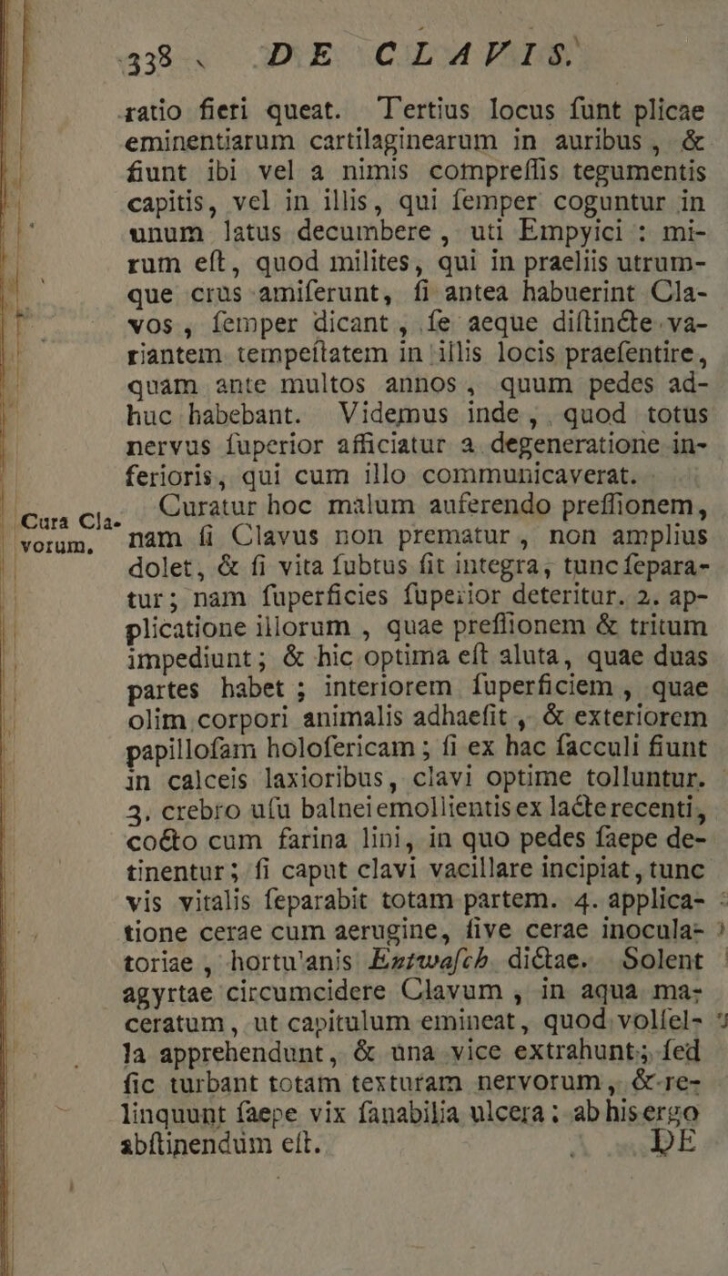 aba OGAEOCULOM PA gatio fieri queat. Tertius locus funt plicae eminentiarum cartilaginearum in auribus , &amp; funt ibi vel a nimis compreffis tegumentis capitis, vel in illis, qui femper coguntur in unum latus decumbere , uti Empyici : mi- rum eít, quod milites, qui in praeliis utrum- que crus amiferunt, fi antea habuerint Cla- vOs , Íemper dicant, Íe aeque diftin&amp;e. va- riantem. tempeítatem in illis locis praefentire, quam ante multos annos, quum pedes ad- huc habebant. Videmus inde, quod totus nervus fuperior afficiatur 2. degeneratione in- ferioris, qui cum illo communicaverat. Curatur hoc malum auferendo preffionem, nam íi Clavus non prematur , non amplius dolet, &amp; fi vita fubtus fit integra, tuncíepara- tur; nam fuperficies füpeiior deteritur. 2. ap- plicatione illorum , quae preffionem &amp; tritum impediunt; &amp; hic optima eft aluta, quae duas partes habet ; interiorem fuperficiem , quae olim.corpori animalis adhaefit ,, &amp; exteriorem papillofam holofericam ; fi ex hac facculi fiunt | Cura Cla- | vorum, D 3. crebro u(u balneiemollientis ex lacte recenti; co&amp;o cum farina lini, in quo pedes faepe de- tinentur; fi caput clavi vacillare incipiat, tunc tione cerae cum aerugine, five cerae inocula- toriae , hortu'anis Ezzwae[cb. dictae. Solent agyrtae circumcidere Clavum , in aqua ma: ceratum , ut capitulum emineat, quod. volíel- la apprehendunt, &amp; una vice extrahunt;, fed fic turbant totam texturam nervorum ,. &amp;-re- linquunt faepe vix fanabilia ulcera ; ab hiserzo sbítinendum ett. DE El ue?