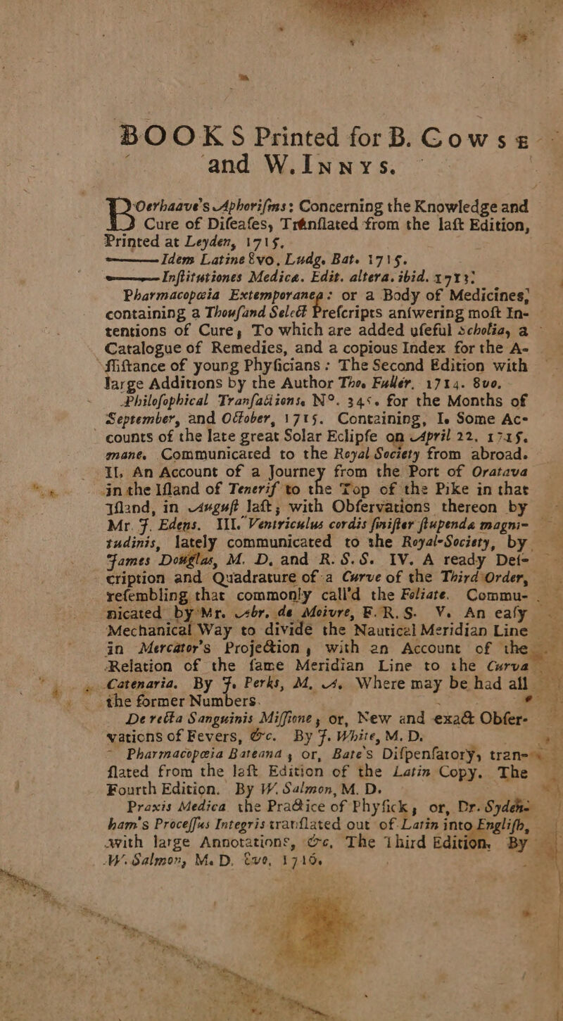 “sk . i BOOKS Printed forB. Cows ~ and W.Innys. — | Pye Aphorifis: Concerning the Knowledge and Cure of Difeafes, Tranflated from the laft Edition, Printed at Leyden, 1715, Idem Latine8vo, Ludg. Bat. 1715. o———Inflitutiones Medica. Edit. altera. ibid. 1713) Pharmacopewia Extemporanea: or a Body of Medicines, containing a Thoufand Seleé Prefcripts an{wering moft In- tentions of Cure, To which are added ufeful scholia, a ~ Catalogue of Remedies, and a copious Index for the A- fMiftance of young Phyficians : The Secand Edition with Jarge Additions by the Author Tho. Fuller, 1714. 800, Philofophical Tranfatiions, N°. 34‘. for the Months of September, and Offober, 1715. Containing, Ie Some Ac- ~ counts of the late great Solar Eclipfe on April 22. 17.45. mane. Communicared to the Reyal Society from abroad. Il, An Account of a Journey from the Port of Oratava jn the IMand of Tenerif to the Top of the Pike in that Tfland, in “uguft laft; with Obfervations thereon by Mr. F. Edens. Ill. Ventriculus cordis finifter fiupenda magni- tudinis, lately communicated to the Royal-Socisty, by Fames Dotigla, M. D, and R.S.S. IV. A ready Det- cription and Quadrature of a Curve of the Third Order, refembling that commonly call’d the Foliate. Commu-. — nicated by’Mr. sbr. de Moivre, F.R.S. Ve. An ealy Mechanical Way to divide the Nautical Meridian Line fn Mercator’s Proje&amp;ion, with an Account of the Relation of the fame Meridian Line to the Curva _Catenaria. By F. Perks, M, 4. Where may be had all the former Numbers. . ‘ohare | De refta Sanguinis Miffione, or, New and exa@ Obfer- vations of Fevers, @c. By F. White, M. D. ae - Pharmacopeia Bateana , or, Bate’s Difpenfarory, tran= flated from the left Edition of the Latin Copy. The _ Praxis Medica the Pra@ice of Phyfick, or, Dr.Sydeno ham’s Proceffus Integris tranflated out of Latin into Englifh, | avith large Annotations, ¢c, The Third rdition By 4 W. Salmon, Ma D, €v0, 1715 . = C a! a’ ane