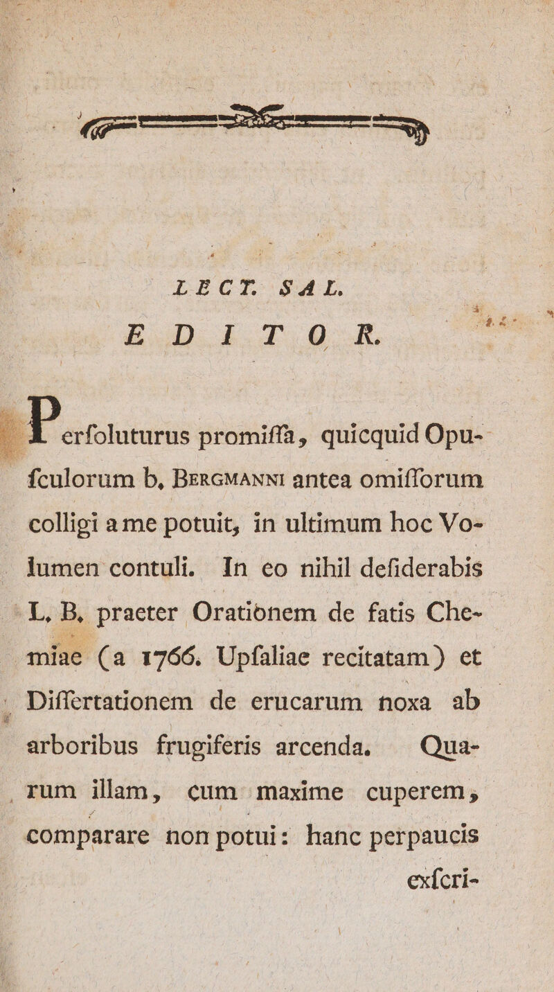 LECT. SAL. &amp;£ Di cr og. B aessods promiffà , quicquid Opu-- : fculorum b. BERGMANNI antea omiflorum colligi ame potuit, in ultimum hoc Vo- lumen contuli. In co nihil defiderabis - L, B, praeter Orationem de fatis Che- - miae (a 1766. Upfaliae recitatam ) et DiffertaGonem de erucarum noxa ab - arboribus frugiferis arcenda. Qua- ,rum ilam, cum maxime cuperem; comparare non potui : hanc perpaucis | | exfcri-