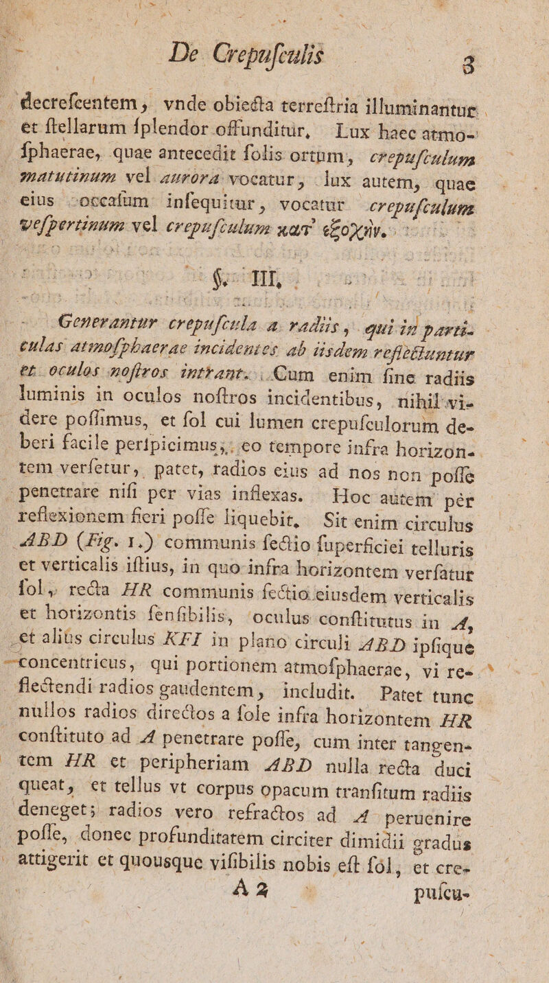 TENSC y CI UA T Mo Meo i SN M m | De Crepufcuhis — 2 I .. Kecrefcentem ,. vnde obiecta terreftria illuminantue . . €t ftellarum fplendor offunditür, Lux haec atmo- fphaerae, quae antecedit folis ortnm, crepufeulum matutinum vel aurora vocatur, lux autem, quae eius occafum infequitur, vocatur ereptfculum velpertinum vel erepftulum xam. eoyuv. 0000- Generantmur. crepufcula a. vadis, qui ig parti- £ulas atimofpbaerae incidentes ab dsdem refitlluntur et. oculos nofiros intrant. |. Cum enim fine radiis luminis in oculos noftros incidentibus, nihil vi- . dere poffimus, et fol cui lamen crepufenlorum de- - beri facile pertpicimus; eo tempore infra horizon-- rem veretur, patet, radios eius ad nos non poffe . penetrare nifi per vias inflexas. — Hoc autem pér reflexionem fieri poffe liquebit, — Sit enim circulus ABD (Fig. 1.) communis fediio fuperficiei telluris et verticalis iftius, in quo infra horizontem ver(atue fol, reda ZR communis fcctio eiusdem verticalis et horizontis fenfibilis, 'oculus conflitutus in A .et alibs circulus KFI in plano circuli 42D ipfique —concentricus, qui portionem atmofphaerae, vi re«.^ fie&amp;endi radios gaudentem , includit. — Patet tunc nullos radios directos a fole infra horizontem ZR conftituto ad .4 penetrare poffe, cum inter tangene tem. ZR et peripheriam 442D nulla reda. duci queat, et tellus vt corpus opacum tranfitum radiis deneget; radios vero refradtos ad 4 peruenire pofle, donec profunditatem circiter dimidii gradus . attigerit et quousque viibilis nobis eft fl; et cre- : AS* 4 puícu-