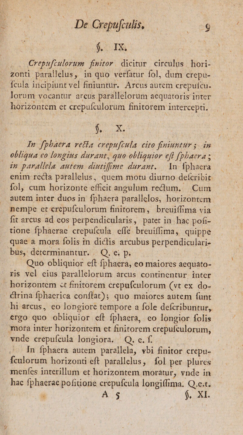 $i TA Crepufculorum. fimitor. dicitur circulus. hori- zonti parallelus, in quo verfatur fol, dum crepu- lorum vocantur arcus parallelorum aequatoris inter horizontem et crepufculorum finitorem i intercepti. Doy In fphaera retia crepufcula Cit0 finiuntur ; in obliqua eo longius durant, quo obliquior eff [phaera ; enim recla parallelus, quem motu diurno defcribit. fol, cum horizonte efficit angulum rectum, Cum nempe et crepufculorum finitorem, breuiffima via fit arcus ad eos perpendicularis, patet in. hac pofi- tione fphaerae crepufcula effe. breuiffima, quippe . Quo obliquior eft A eo maiores aequato- ris vel eius parallelorum arcus continentur ínter hi arcus, eo longiore tempore a fole defcribuntur, vA In fphaera autem parallela, vbi finitor crepu- fculorum horizonti eft parallelus, fol per plures menfes interillum et horizontem moratur, vnde in hac fphaerae pofitione crepufcula longiffima. Q.e.t.- A $ é. XI.