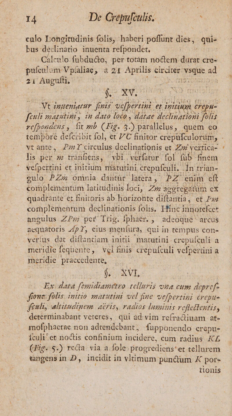 T4 c TÉ Crepufculis. * culo 9 gern folis, haberi poffunt dies, qi bus: ded inatio inuenta refpondet, Calealo fubduc&amp;o, per totàm noctem diris cre- pufculum Vpíaliae, à 21 ow. circiter. vsque. ad 2 bh de TE E TS : M jg Vt imitentur p urit e inititon Crepu- | feculi TAUIWE, In dato loco , datae declinationi folis vefpondens , fit mb (Fig. 3. j parallelus, quem eo tempore defcribit fol, et 7C finitor crepüfculorum, E vt ante, P; T circulus declinationis et. Zum vertica-- lis per tranfiens, vbi. verfatur fol füb. finem vefpertini et initium niatutini &amp;repufculi. in tr ian- gulo PZ Omnia dantür latera, PZ enim eft. complementum latitudinis loci, Zz aggregatum eX quadrante et finitoris ab horizonte diflantia, et Paz complementum declinationis folis, Hinc innotefte* angulus ZPsz) per Trig. fphaer. , adeoque arcus acquatoris p 7, eius menfura, qui in tempus con- veríus dat diftantiam initii. matutini- crepuículi a meridie fegüente , vel finis crepufculi vefper üni à meridie praecedente, $&amp;. XVI Ex. data femidiametro telliris ona cum depref- fione: folis. initio matutini vel fine vefpertini repu. Jfeuli, altitudinem abris, radios luminis reftedlentis, . determinabant veteres, qui ad. vim refractiuam at- mofphaerae non adtendcbant ;. lupponendo crepus fculi^ et noctis confinium lucidere, cum radius KZ (Jig. S. ) reda. via a. fole. progrediens et tellurem tangens in D, incidit i in viimum punctum por- tionis