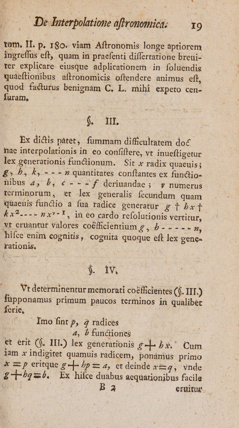 *  —. De luterpolatione affronomict; — x9 .*om, If. p, 180. viam Aftronomis longe aptiorem ingreflus eft, quam in praefenti differtatione breui- rer explicare eiusque adplicationem in foluendis quaeftionibus aftronomicis oftendere animus eft, quod facturus benignam C, L. mihi expeto cen- furam, j b Hr Ex didis pátet, fummam difficultatem doc nae interpolationis in eo confiflere, vt inueftigetur lex generationis functionum. Sit x radix quaeuis; £5» P, k, -- - n quantitates conflantes ex fündio- bus 2, b, é - - f deriuandae ;^ y numerus terminorum, et lex generalis fecundum quam qüaeüis functio a fua radice generatur Egdbxf &amp;x?---- n x*- * , in eo cardo refolutionis vertitur, .vt eruantut valores co&amp;fficientium g , f - - - -- p, hifce enim cognitis, cognita quoque eft lex gene- rationis, —— | $ d Vt determinentur memorati coefficientes ($. IIT.) füpponamus primum paucos terminos in qualibet ferie, | | —-— Imo fintp, 4 radices E .. 4, b funciones | | et erit ($. IIL) lex generationis £-d-b5 Cum lam x indigitet quamuis radicem, ponámids primo zz p eritque g -]- 2p z z, et deinde x&amp;dqg, vnde £-/42:4. Ex hilce duabus aequationibus facile | : Ba eruitur.