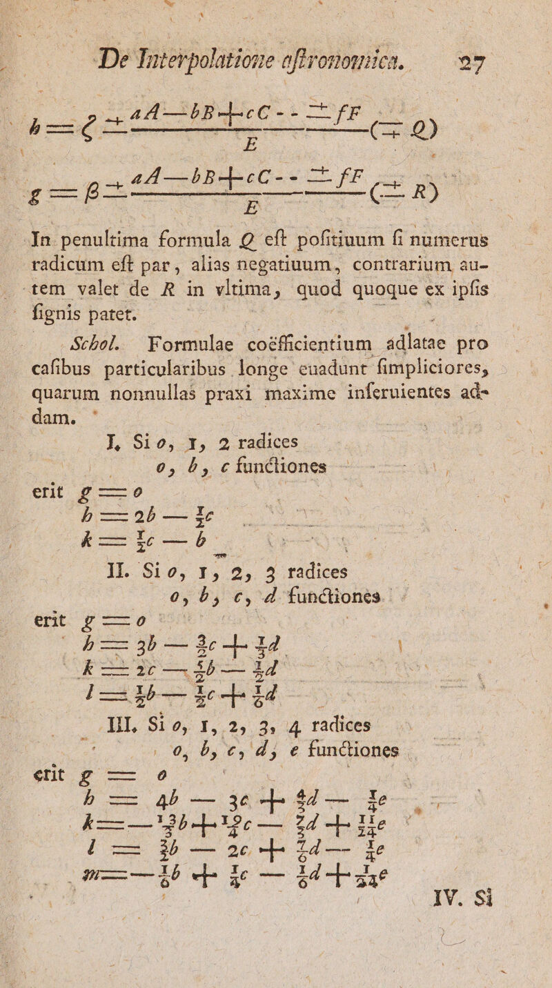 ux * , De Taterpolatione oftronowica. — 97 : ; AA—BB- pesi j D 4A —bB--«C- - Lf radicum eft par, alias negatiuum, contrarium au- Scbol. Formulae coéfficientium. sdlane pro cafibus particularibus . longe. euadunt- fimpliciores, quarum nonnullas praxi maxime iníeruientes ad- dam. | J, Sio, r1, 2 radices | 65 5, cfuncliones ent Jf ——9 | BS pl—b-—i1c &amp; — Lic —b M ; IIl. S10, 1, 2, 3 radices | 0, b, c, 4 functiones. - enc 9 ——05 4 — 3b — 3c ]- 34 k — 26 — àb — $4 III, Si o, 1, 2, ^ 4 radices 0, b, c, dj e functiones |. $c 4 : p -—- 42 — 3c $27 — Xe E RÀ B-pues o dd ppc