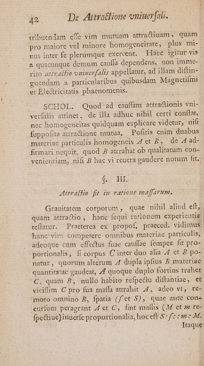 de Airatfione vniuer nli. tribuendam effe vim mutuam attradiuam, quam. pro maiore vel minore homogeneitate, plus mi- ;us inter fe plerumque exercent. Haec igitur vis .a quacunque demum cauffa dependens, non imme- rito zrtraidio vniuer(alis appellatur, ad illam diftin- guendam a particularibus quibusdam Magnectiími et Electricitatis phaenomenis. | SCHOL. Quod ad cauffam attra&amp;ionis vni- verfalis attinet, de illa adhuc nihil certi conftat, nec homogeneitas quidquam explicare videtur, nifi fuppofita attractione mutua, —Pofitis enim duabus | materiae particulis homogeneis 44 et B; de .4 ad- firmari nequit, quod P attrahat ob qualitatum con- venientiam, nifi B hac vi reuera gaudere notum fit. - í $c HE: Attrallo fit im ratione maffarum. Granitatem corporum, quae nihil alind eft; quam attradio , hanc fequi rationem experientia. aeflatur. Praeterea ex propof, praeced. vidimus hanc vim competere omnibus materiae particulis, adeoque cum effectus fuae cauffae femper fit pro- portionalis, fi corpus C inter duo alia 4 et P po- natur, quorum alterum 4 dupla ipfius 5 materiae quantitatae gaudeat, 4 quoque duplo fortius trahet .€, quam P, nullo habito refpectu diftantiae, et vicifim C pro fua mafla attrahit. 44, adeo vt, re-. moto omnino B, fpatia (//et $), quae ante cone. curfum peragrant 44 et C, fint maflis (M et s» re-. fpe&amp;iue) inuerfe proportionalia, hoc eft 8: 7:5 2 M. Itaque: