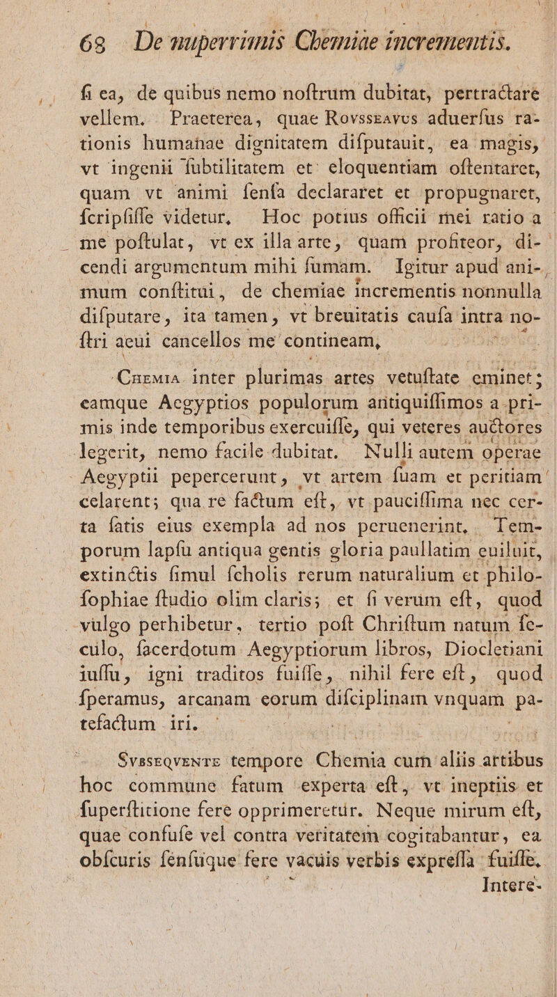  Y ; t A 1 d 68 De muperrimis Chemiae incrementis. fi ea, de quibus nemo noftrum dubitat, pertractare vellem. . Praeterea, quae Rovsssavvs aduerfus ra- tionis humahae dignitatem difputauit, ea magis, vt ingenii fubtilitatem et; eloquentiam oftentaret, quam vt animi Ííenfa declararet et propugnaret, Ícripfiffe videtur, ^ Hoc potius officii rnei ratio a - . me poftulat, vtex illa arte, quam profiteor, di- cendi argumentum mihi fümam. — Igitur apud ani-, mum conílitui, de chemiae incrementis nonnulla difputare , ita tamen, vt breuitatis caufa intra no- ftri aeui cancellos me contineam, X nuntdi e Blusimds artes. vetuffate eminet; eamque Acgyptios populorum antiquiffi 1mos a.pri-- mis inde temporibus exercuiffe, qui veteres auctores legerit, nemo facile dubirat.. Nulli autem operae Aegyptii pepercerunt, vt artem (üam et peritiam. celarent; qua re factum eft, vt paucifTima nec cer- ta fatis eius exempla ad nos peruenerint, . Tem- porum lapfü antiqua gentis gloria paullatim euiluit, extinctis fimul fcholis rerum naturalium et philo- Íophiae ftudio olim claris; et fi verum eft, quod .vulgo perhibetur, tertio poft Chriftum natum fe- clo, facerdotum. Aegyptiorum libros, Diocletiani iuffu, igni traditos fuiffe, nihil fere eft, quod Íperamus, arcanam. eorum difciplinam vnquam. pa- tefactum | iri. | SvsseQveNTE tempore Clietiid cur aliis. artibus hoc commune fatum experta eft, vt ineptiis et fuperflitione fere opprimeretur. Neque mirum eft, quae confufe vel contra vetitàtem cogitabantur , ea obícuris [enfüque fere vacuis verbis expreffa : fuiffe, Intere-