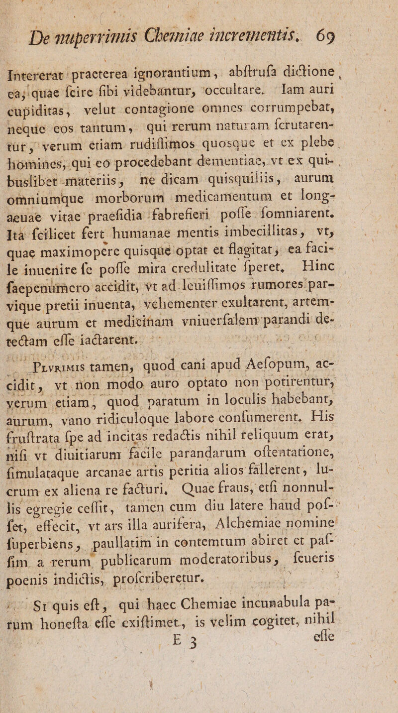 como praeterea ignorantium ,. abftrufa dictione aj quae fcire fibi videbantur, occultare. lam auri. ose velut contagione omnes corrumpebat,. neque eos tantum ,. qui rerum naturam fcrutaren- tür, verum etiam rudiflimos quosque et ex plebe liomines, qui eo procedebant dementiae, vt ex qui- , buslibet materiis, ne dicam quisquiliis,. aurum - omniumque morborum medicamentum et long- aeuae vitae praefidia fabrefieri pofle. fomniarent. ]ta fcilicet fert. humanae mentis imbecillitas, vt, quae maximopere quisque optat et flagitat; ea faci- le inuenire fe poffe mira credulitate fperet, — Hinc faepenurhero accidit, vt ad leuiflimos rumores par- - vique pretii inuenta, vehementer exultarent, artem- que aurum et medicinam vniuerfalem parandi de- tectam effe iactarent. iae CRT . Prvnnus tamen, quod cani apud Acfopum, ac- cidit, vt non modo auro optato non potirentur, yerum etiam, quod paratum in loculis habebant; aurum, vano ridiculoque labore confumerent, His fruítrata fpe ad incitas redactis nihil teliquum erat; nifi vt diuitiarum facile parandarum ofteatatione, fimulataque arcanae artis peritia alios fallerent, lu- crum ex aliena re faduri, Quae fraus, etfi nonnul- lis egregie ceffit, tamen cum diu latere haud pof-: fet, effecit, vt ars illa aurifera, Alchemiae nomine füperbiens,. paullatim i in contemtum abiret et paf- fim. a rerum, publicarum moderatoribus ;. fueris. pero indicis; profcriberetur. ! | /. Sr quis eft, qui haec Chemiae Bi nibuls. pa-. rum honefta él cxiftimet, is velim cogitet, nihil. E'3 | efle