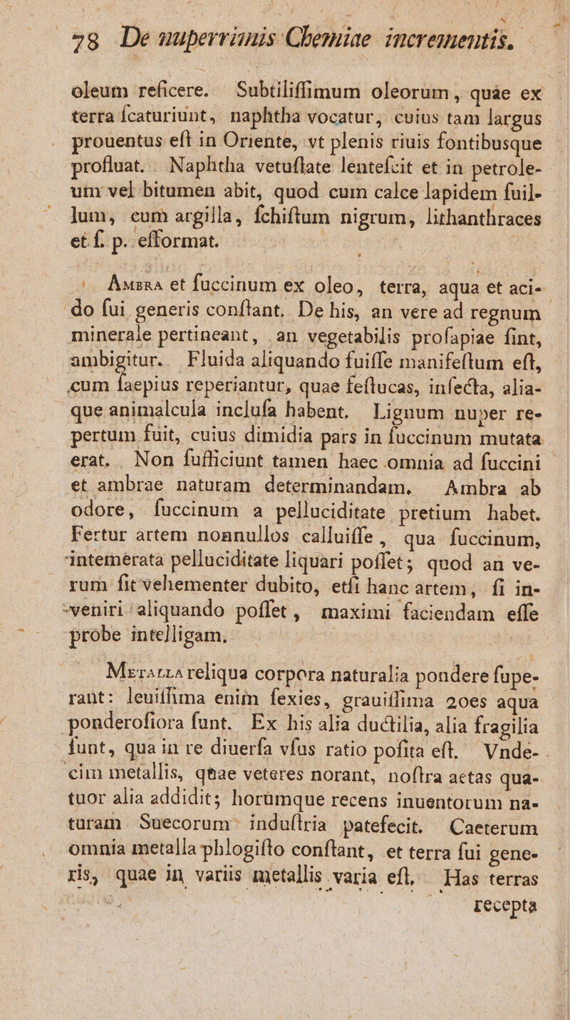 E ! oleum reficere. — Subtiliffimum oleorum , quae ex terra Ícaturiunt, naphtha vocatur, cuius tam largus prouentus eft in Oriente, vt plenis riuis fontibusque profluat. . Naphtha vetuflate lentefcit et in petrole- unm vel bitumen abit, quod cum calce lapidem fuil- lum, cum argilla, Íchiftum nigrum, lithanthraces , etf p efformat. (— Awsna et fuccinum ex oleo, terra, aqua et aci-- do fui generis confiant. De his, an veread regnum. minerale pertineant, .an vegetabilis profapiae fint, ambigitur. Fluida aliquando fuiffe manifeflum eft, cum Tn reperiantur, quae feflucas, infecta, alia- que animalcula inc]ufa habent. Lignum nuper re- pertum fuit, cuius dimidia pars in fuccinum mutata erat. Non fufficiunt tamen haec omnia ad fuccini et ambrae naturam determinandam, ^ Ambra ab odore, fuccinum a pelluciditate pretium habet. Fertur artem nonnullos calluiffe, qua fuccinum, intemerata pelluciditate liquari poffet; quod an ve- rum fit vehementer dubito, etíi hanc artem, fi in- veniri aliquando poffet , maximi faciendam effe probe inte]ligam. | z MrratrA reliqua corpora naturalia pondere fupe- rant: leuitfima enim fexies, grauiffima 20es aqua ponderofiora funt. Ex his alia ductilia, alia fragilia funt, qua in re diuerfa vfus ratio pofita eft. Vnde- . cim metallis, qtae veteres norant, noflra actas qua- tuor alia addidit; horümque recens inuentorum na- taram Suecorum. indu(lria patefecit. Caeterum omnia metalla phlogifto conflant, et terra fui gene- ris, quae in variis metallis varia efl, Has terras B. EE S