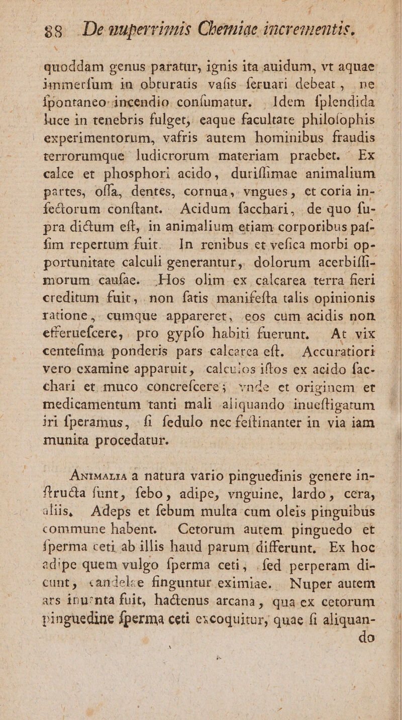 quoddam genus paratur, ignis ita auidum, vt aquae: immerfum in obturatis vaíis fermari debeat, ne Ípontaneo- incendio. confumatur. | Idem fplendida luce in tenebris fulget, eaque facultate philoíophis experimentorum, vafris autem hominibus fraudis terrorumque ludicrorum materiam praebet. Ex calce et phosphori acido, duriflimae animalium partes, offa, dentes, cornua, vngues, et coria in-- fectorum conílant. | Acidum facchari, de quo fu- - pra dictum eft, in animalium etiam corporibus pat-- fim repertum fuit. In renibus ct vefica morbi op- portunitate calculi generantur, dolorum acerbiffi- morum caufae. .Hos olim ex calcarea terra fieri creditum fuit, non fatis manifeíta talis opinionis ratione, cumque appareret, eos cum acidis non. elibtie (eina pro gypío habiti fuerunt, At vix centefima ponderis pars calcerea efl. — Accuratiori vero examine apparuit, calcuios iftos ex acido fac- chari et muco concrefcere; vnde et originem et medicamentum tanti mali aliquando inueftigatum iri fperamus, fi fedulo nec feílinanter in via iam munita procedatur. AxiMarA à natura vario pinguedinis genere in- ftructa funt, febo, adipe, vnguine, lardo, cera, alis, Adeps et febum multa cum oleis pinguibus commune habent. Cetorum autem pinguedo et Íperma ceti ab illis haud parum differunt, Ex hoc edipe quem vulgo fperma ceti, .íed perperam di- cunt, «andelze finguntur eximiae. — Nuper autem ars inu:cnta fuit, hactenus arcana, qua ex cetorum pinguedine fperma ceti excoquitur, quae fi aliquan- do