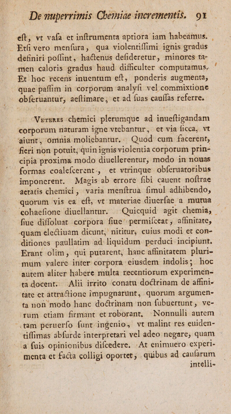 eft, vt vafa et inftrumenta aptiora iam habeamus. — Ktü vero menfura, qua violentiffimi ignis gradus definiri poffint, ha&amp;enus defideretur, minores ta- men caloris gradus haud. difficulter computamus. Et hoc recens inuentum eft, ponderis augmenta, quae paffim in corporum analyfi vel commixtione obíeruantur, aeftimare ; et ad fuas cauffas referre. Vrrzmes chemici plerumque ad inueftigandam corporum naturam igne vtebantur, et via íicca, vt aiunt, omnia moliebantur. | Quod cum facerent, . fieri non potuit; quin ignis violentia corporum prin- cipia proxima modo diuellerentur, modo in nouas imponerent. Magis ab errore fibi cauent noftrae aetatis chemici , varia menftrua fimul adhibendo, quorum vis ea efl, vt materiae diuerfíae a mutua cohaefione diuellantur. . Quicquid agit chemia, - fiue diffoluat corpora fiue' permiíceat, affinitate, quam ele&amp;iuam dicunt, nititur, cuius modi et con- ditiones paullatim ad liquidum. perduci incipiunt. Erant olim, qui putarent, hanc affinitatem pluri- mum valere inter corpora eiusdem indolis; hoc autem aliter habere multa recentiorum experimen- tadocent; Alii irrito conatu doctrinam de affini- fate et attra&amp;tione impugnarunt, quorum argumen- ta noh modo hanc doctrinam non fubuertunt, ve- rum ctiam firmant et roborant, ^ Nonnulli autem .tam peruerfo funt ingenio, vt malint res euiden- tiffimas abfurde interpretari vel adeo negare; quam à fuis opinionibus difcedere. «Ar enimuero experi- menta et facta colligi oportet; . quibus ad caufarum intelli-