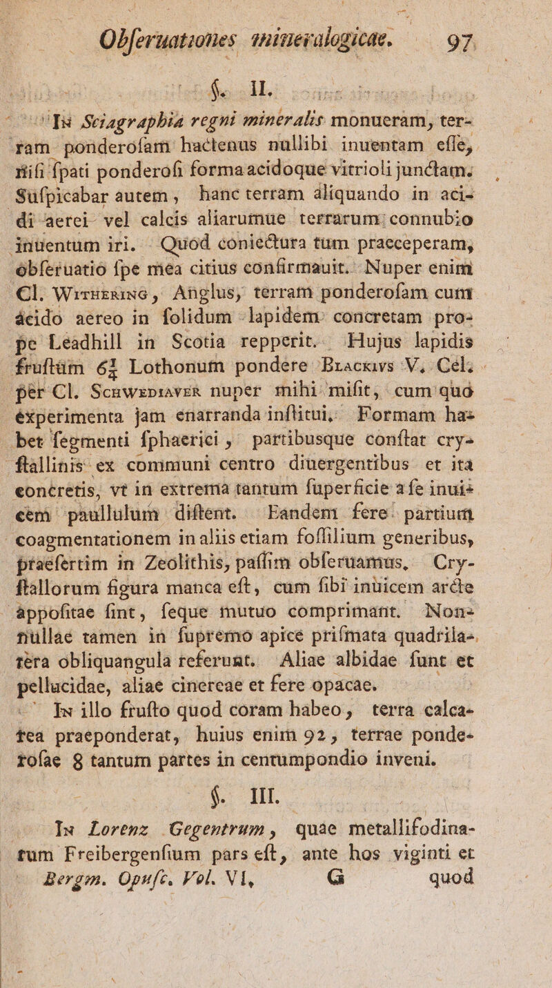 fell vq Seiagrapbia regni mineralir monueram, ter- nin ponderofam hactenus nullibi inuentam efle, nifi: fpati ponderofi formaacidoque vitrioli junctam; Süfpicabar autem , hanc terram aliquando in aci- di aerei- vel calcis aliarumue terrarum: connubio 3nüentum iri. Quod. coniectura tum praeceperam, óbíeruatio fpe mea citius confirmauit. Nuper enim Cl. Wirurzkiwe, Anglus, terram ponderofam cut ácido aereo in folidum - lapidem: concretam pro- pe Leadhill in Scotia repperit. Hujus lapidis fruftüm 61 Lothonum pondere Bracavs V, Cel. | fér Cl. Scuwzprave&amp; nuper mihi mifit, cum quó éxperimenta jam enarranda inftitui, Formam has bet fegmenti fphaerici partibusque conftat cry- ftalinis ex communi centro dinergentibus et ita eoncretis, vt in extrema tantum füperficie afe inuis cem paullulum diftent. ^ Eandem fere. partium €oagmentationem in aliis etiam foffilium generibus, praefertim in Zeolitbis, paffim obferuamus, | Cry- ftallorum figura manca eft, cum fibi inuicem arcte &amp;ppofitae fint, feque mutuo comprimant. Non- tiullae tamen in fupremo apicé prifmata quadrila-. réra obliquangula referumt. Aliae albidae funt et pellucidae, aliae cinereae et fere opacae. ^7 Rwillo frufto quod coram habeo, terra calca- fea praeponderat, huius enim 92, terrae ponde- rofae 8 tantum partes in centumpondio inveni. j. II I» Lorenz Gegentrum, quae metallifodina- tum Freibergenfium pars eft, ante hos viginti et Bergm. Opufc. Vol. Vl, G quod : |