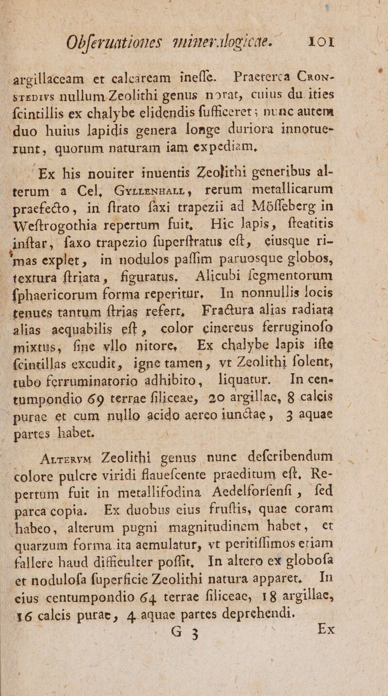 argillaceam et caleaream ineffe. Practerca Cxox- srepivs nullum. Zeolithi genus norat, cuius du. ities fcintillis ex chalybe elidendis fufficeret; nunc autem 'duo huius lapidis genera lomge duriora innotue- runt, quorum naturam iam expediam, . Ex his nouiter inuentis Zeolithi generibus al- terum a Cel, Gyrrzwgarpü, rerum metallicarum praefecto, in flrato faxi trapezii ad Móffeberg in Weílrogothia repertum fuit, Hic lapis, fteatitis inftar, faxo trapezio fuperflratus cít, eiusque ri- mas explet, in nodulos paffim paruosque globos, textura flriata, figuratus, Alicubi fegmentorum - fphaericorum forma reperitur, In nonnullis locis . tenues tantum ílrias refert, Fra&amp;ura alias radiata alias aequabilis eft, color cinereus ferruginofo mixtus, fime vllo nitore, Ex chalybe lapis ifte fcintilas excudit, igne tamen, vt Zeolithi folent, qubo ferruminatorio adhibito, liquatur. In cen- tumpondio 69 terrae filiceae, 20 argillae, 8 calcis purae et cum nullo acido aereo iunctae ,. 3 aquae partes habet. . AvreayM Zeolithi genus nunc defcribendum colore pulcre viridi flauefcente praeditum eft, Re- pertum fuit in metallifodina Aedelforfenfi , fed parca copia. Ex duobus eius fruflis, quae coram -habeo, alterum pugni magnitudinem habet, et quarzum forma ita aemulatur, vt peritiffimos etiam fallere haud diffieulter poffit, In altero ex globofa .et nodulofa fuperficie Zeolithi natura apparet, — In eius centumpondio 64 terrae filiceae, 18 argillae, X6 calcis purae, 4. aquae partes deprehendi.