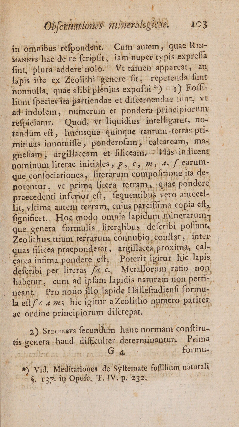 S | ' Obfermitioney gmiWerülepicde, — 103 in omribus refpondent. « Cum' autem , quae Ris- &amp;axxvs hae de re fcripfit, iam nuper typis expreffa fint, plura'addere'noló. Vt támen appareat, an lapis iíte ex Zeolithi' genere fit, repetenda funt nonnulla, quae alibi plenius expofui *) 1) Fofh- lium fpecies tta pattiendae et difcernendae iunt, vt ad'indolem, numerum et pondera principiorum. refpiciatur. Quod; vt liquidius intelligatur, no-« tandüm eft, hucusque quinque tantum .terrás pri mitiuas innotuifle , ponderofam', ' calcaream, ma« ghnefiam,; argillaceam et. filiceam. ^ Hàs- indicent nominum literae initiales ; p, €, y 4 f earum- que, confociationes , literarum compofitione ita de- notentur, vt prima litera tetram,, quae pondere praecedenti inferior eft, fequentibus vero antecel- lit, vltima autem terram, cuius parciflima copia eft; fienificet.. Hoc modo omnia lapidum minerarumq que. genera formulis , literalibus delcribi poflunt, Zeolithus trium terrarum. connubio, conftat, inter quas filicea praeponderat, argillacea proxima cal- Corea infima pondere efl, Poterit igirur hic lapis delcribi per literas /2,c., Metallorum, ratio non, habetur, cum ad ipfam lapidis naturam non perti- . neant, Pro nouo Á lo lapide Hálleftadienfi formu- cla eftfc 4 m5 hic igitur a Zeolitho numero. pariter. ac ordine principiorum difcrepat, —— Yee: T 2) Srxcizavs fecundum hanc normam conftitu- tis. genera haud. difficulter. determinantur, Prima f | 2 ie : - formu-. duel d : p ( -$, 137. iu Ope p Pp Age s es /