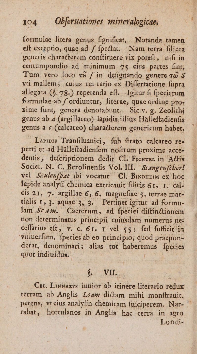 generis characterem conftituere vix poteft, ni(i in centumpondio ad minimum 7$ eius partes fint, Tum vero loco 78 fin defigüando genere 72 .$ vti mallem; «cuius rei ratio ex Diflertatione fupra allegata ($. 78.) repetenda eft... Igitur fi fpecierum ormulae ab / ordiuntur, literae, quae ordine pro- xime funt, genera denotabunt. Sic v. g. Zeolithi genus ab 4 (argillaceo) lapidis ilJius Hálleftadienfis genus a c (calcareo) chara&amp;erem genericum habet, Larrp:s Tranfiluanici, fub ítrato calcareo re- perti ect ad Hálleftadienfem noftrum proxime acce- Societ. N, C. Berolinenfis Vol. III. Srangenfcbirl vel Saulenfpat ibi vocatur — Cl. Biwpuzi ex hoc lapide analyfi chemica extricauit filicis 61, 1. cal- cis 21, 7. argillae 6, 6, magnefi; lae $, terrae mat- tialis 1, 3. aquae 3, 3. Pertinet igitur ad formu- lam $c. Caeterum, ad fpeciei diftin&amp;tionem non determinatus principii cuiusdam numerus ne: ceffarius eft, v. c. 61. r vel $53 fed fufficit in vniuerfum, fpecies ab eo principio, quod praepon- derat, denominari; alias tot haberemus fpecies quot indiuidua. $ vm Car. Liwiazvs junior ab itinere literario redux terram. ab Anglis Loa dicam mihi monftrauit, rabat, hortulanos in Anglia hac terra in agro Londi- à