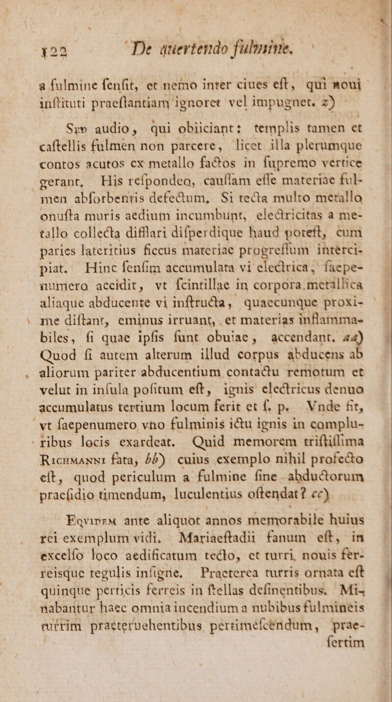 1:22... De auertendo fubnive.— | a fulmine fenfit, et nemo inter ciues eff, qui moui inflituti praeflantiam ignoret. vel impugnet. 2) Sr» audio, qui obiiciant: templis tamen et caftellis fulmen non parcere, licet illa plerumque contos acutos cx metallo fa&amp;os in fupremo vertice gerant, His refpondeo, cauílam effe materiae ful- men abforbentis defedum, Si tecta multo merallo onufta muris aedium incumbunt, electricitas a me- tallo collecta difllari difperdique haud poteft, cum parics lateritius ficcus materiae progreffum interci- piat. Hinc fenfim accumulara vi electrica, faepe- numero accidit, vt fcintillae in corpora. metillica aliaque abducente vi inftructa quaecunque proxi- me diflant, eminus irruant, . et materias inflamma- biles, (i quae ipfis funt obuiae, accendant. a4) Quod íi autem alterum illud corpus abducens ab aliorum pariter abducentium contadu remotum et velut in infula pofitum eft, ignis electricus denuo accumulatus tertium locum ferit et f. p. Vnde fit, vt faepenumero vno fulminis icu ignis in complu- ribus locis exardeat. Quid memorem triftiflima RicuwaNw: fata, 5). cuius exemplo nihil profecto cít, quod periculum a fulmine fine abduc&amp;orum Mráchdi timendum, luculentius oftendat? cc) Eqvinz« ante aliquot annos rheitiocabile huius rci exemplum vidi, Mariaeftadii fanum eft, i excelfo loco aedificatum teclo, et turri. nouis fer- reisque tegulis infigne. — Praeterea turris ornata eft quinque perticis ferreis in ftellas definentibus. Mi nabantur haec omnia incendium a nubibus fuülmineis euftim praeteruehentibus perrimefcendum, | prae- fertim — c