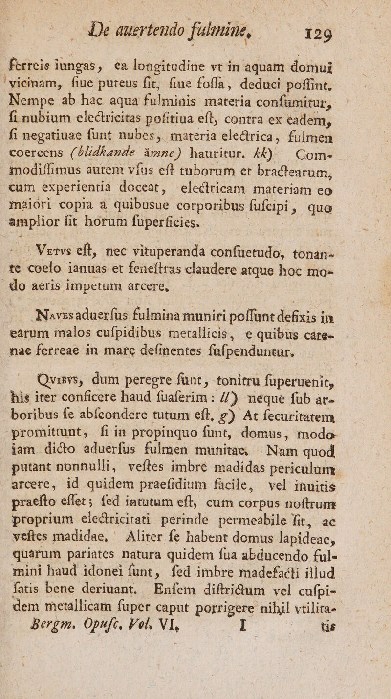 ferreis iungas, ea longitudine vt in àquam domui 'vicinam, fiue puteus fit, fiue foffa, deduci poffint, Nempe ab hac aqua fohminis- materia confümitur,. fi nubium electricitas pofitiua efl, contra ex eadem, fi negatiuae funt nubes, materia electrica, fulmen Coercens ( Gud i»ze) hauritur. 4A£) | Com- modi/fimus autem víus eft taborum et bractearum, cum experientia doceat, electricam materiam eo maiori copia a ye corporibus fae, quo wi fit horum fuperficies. . Vgrvs eft, nec vituperanda confüetudo, tonan- te coelo ianuas et feneftras claudere atque hoc ma- | do aeris impetum arcere, Navssaduerfüs fulmina muniri poffunt defixis in earum malos cufpidibus metallicis, e quibus care- mae ferreae in mare definentes fuüfpenduntur. Quisvs, dum peregre fünt , tonitru fuperuenit, his iter conficere haud fuaferim : //) neque fub ar- boribus Íe abícondere tutum eíl, &amp;) At fecuritatem promittunt, fi in propinquo funt, domus, modo- iam dico aduerfus fulmen munitaàe | Nam quod putant nonnulli, veftes imbre madidas periculum arcere, id quidem praefidium facile, vel inuitis praefto eflet; fed intutum eff, cum corpus noftrum proprium elecdtricirati perinde permeabile fit, ac veftes madidae, Aliter fe habent domus lapideae, quarum pariates natura quidem fua abducendo ful- mini haud idonei funt, fed imbre madefadi illud fatis bene deriuant. Enfem diftridum vel cufpi- dem metallicam fuper caput porrigere nibil vtilita- Bergm. Opufc, Vel. vh I | 0$