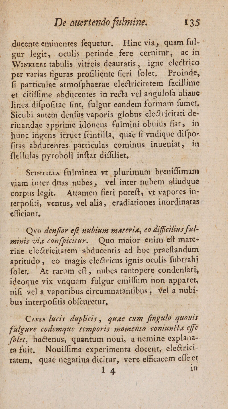 l 4 | ducente eminentes fequatur. Hinc via, quam ful- gur legit,. oculis perinde fere cernitur, ac in Wiwxrzar tabulis vitteis deauratis, igne electrico per varias figuras profiliente fieri. folet, Proinde, fi particulae atmofphaerae electricitatem facillime et citiffime abducentes in recta vel angulofa aliaue linea difpofitae fint, fulgur eandem formam fumet. Sicubi autem denfus vaporis globus clectricitati de- riuandae apprime idoneus fulmini obuius fiat, in hunc ingens itruet fcintilla, quae fi vndique difpo- Scrmwrirza fulminea vt plurimum breuiffimam viam inter duas nubes, vel inter nubem aliudque corpus legit. — Attamen fieri poteft, vt vapores in- terpofiti, ventus, vel alia, eradiationes inordinatas | Qvo denfior eft nubium materia, eo diffcilius ful- minis oia confpicitur. Quo maior enim eft mate- riae electricitatem abducentis ad hoc praeftandum aptitudo , eo magis electricus ignis oculis fubtrahi folet; At rarum eft, nubes tantopere condenfari, ideoque vix vnquam fulgur emiflum non apparet, nifi vel a vaporibus circumnatantibus, vel a nubi- bus interpofitis obícuretur, iat Cavsa lucis. duplicis , quae cum fingulo quouis fulgure codemque temporis momento comuntla effe folet, ha&amp;enus, quantum noui, a nemine explana- ta fuit, Nouiífima experimenta docent, ele&amp;rici- tatem, quae negatiua dicitur, verc efficacem effe et I 4. i1