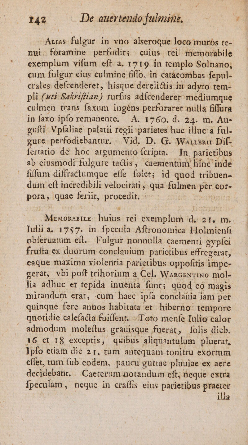 : Arias. fulgur. in vno alseroque loco muros te- nui. foramine perfodit; cuius rei memorabile exemplum vifum eft a. 1719 in templo Solnano; cum fulgur eius culmine fiffo, in catàcombas fepul- crales defcenderet, hisque dereli&amp;tis in adyto tem- pli (4t Sa&amp;rifian) rurfus adícenderet mediumque culmen trans faxum ingens perforaret nulla filfura in faxo ipfo remanente. À. 1760, d. 24. m. Au- gufli Vpfaliae palatii regii parietes huc illuc a ful. gure perfodiebantur, | Vid. D. G. Warreunr Dif- fertatio de hoc argumento fcripta. Tn, parictibus ab eiusmodi fulgure tactis, caementüm hinc inde fiffum diffractumque efle folet; id quod tribuen- dum eít incredibili velocitàti, qua fulmen per cor- pora, quae feriit, procedit. : 9 rusdtbagd s Mzwozasme huius rei exemplum d, 2r. m. Tul a. 1757. in fpecula Aftronomica Holmienfi obíeruatum eft. Fulgur nonnulla caementi gypfei frufta ex duorum conclauium parietibus effregerat, eaque maxima violentia parietibus oppofitis impe- gerat, vbi poft trihorium a Cel. WanozExrINo mol- lia adhuc et tepida inuenta funt; quod eo magis mirandum erat, cum haec ipfa conclaüia iam pet quinque fere annos habitata et hiberno tempore quotidie calefacta fuiflent. Toto menfe Iulio calor admodum moleftus grauisque fuerat, folis dieb. 16 et 18 exceptis, quibus aliquantulum pluerat, Ipfo etiam die 2 r, tum antequam tonitru exortum eflet, tum fub eodem, paucu gutrae pluuiae ex aere decidebant. / Caeterum notandum eft; neque extra Ípeculam, negue in craffis eius parietibus praetet illa