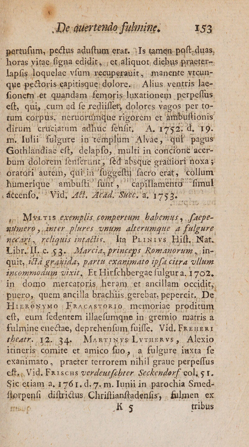 pertufum,. pectus aduftum erat. ^ Is tamen. poft. duas, fionem ét quandam femoris. luxationem perpeffus. tum corpus, neruorümque D et ambuftionis dirum cruciatum adhuc fenfit, A. 1752. 4 9: m, Óulii fulgure in témplüm Aide ^ qui pagus P átcenfo, ^ Mid; A, ED d. Suet, uy 17535. atl ,íMgyIS. exemplis, compertum . babemus y. Jdfiioe. HirnowyMo. ERACA sroRIO. memoriae proditum eft, eum fedentem illaefumqne in gremio matris a fulmine enectae, deprehenfum, fuiffe, Vid.Fazuexni. theatr. 12..34- ManviNYS LvruERvs, Alexio itineris « comite et amico. fuo, a fulgure iuxta fe cxanimato, praeter terrorem nihil graue perpeffus Sic.etiam a, 176 1, d. 7. m. Iunii in parochia Smed- mif | Ks | tribus