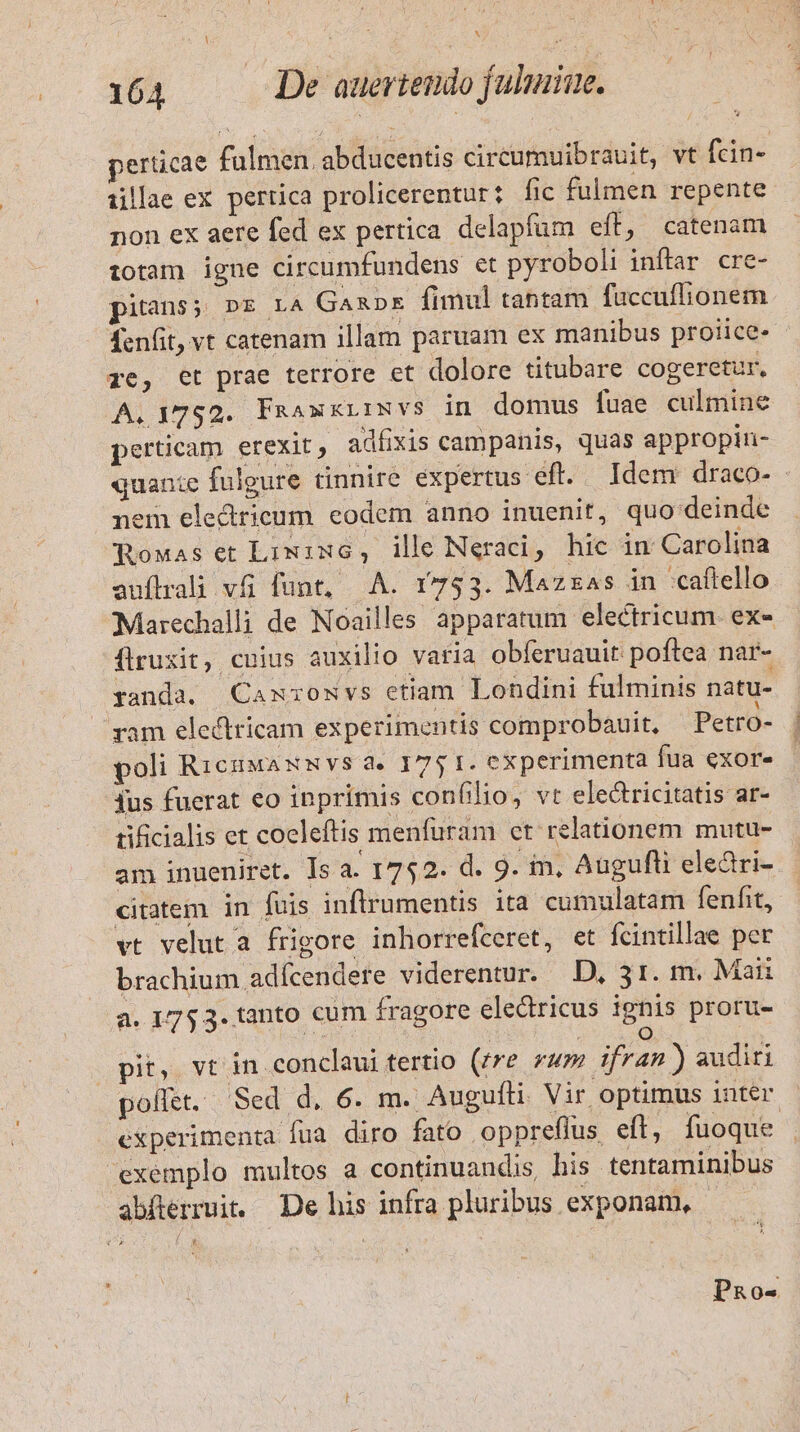 164 —— De auertendo fulmine. perticae fulmen. abducentis circumuibrauit, vt fcin- illae ex pertica prolicerentur: fic fulmen repente non ex aere fed ex pertica delapfüm eft, catenam totam igne circumfundens et pyroboli inftar. cre- pitans; D&amp; LA Ganapxz fimul tantam fuccuflionem fenfit, vt catenam illam paruam ex manibus proiice- ze, et prae terrore et dolore titubare cogeretur, A. 1752. Faaxxirwvs in domus fuae culmine perticam erexit, adíxis campanis, quas appropin- quante fulgure tinnire expertus eft. Idem draco- - nem elecdtricum eodem anno inuenit, quo deinde Roxas et Lixixc, ile Neracdi, hic in Carolina auflrali vfi funt, A. 1753. Mazzas in caftello Marechalli de Noailles apparatum electricum. ex- flruxit, cuius auxilio varia obferuauit poftea nar- randa. Camxrowvs etiam Londini fulminis natu- yam electricam experimentis comprobauit, Petro- poli RicuwaxmNvs a. 175 1. experimenta fua exor. jus fuerat eo inprimis confilio, vt electricitatis ar- tificialis et coeleftis menfuram ct relationem mutu- am inueniret. Is a. 1752. d. 9. im, Augufli eleàri- citatem in fuis inftrumentis ita cumulatam fenfit, vt velut a frigore inhorrefceret, et fcintillae per brachium adícendere viderentur. D, 31. m. Mai a. 1753. tanto cum fragore eledricus ignis proru- [0] pit, vt in conclaui tertio (rre zum ifran ) sudiri pollet. Sed d, 6. m. Augufti Vir optimus inter experimenta fua diro fato oppreflus efl, fuoque exemplo multos a continuandis, his tentaminibus abfterruit. De his infra pluribus. exponaim, * Pao-